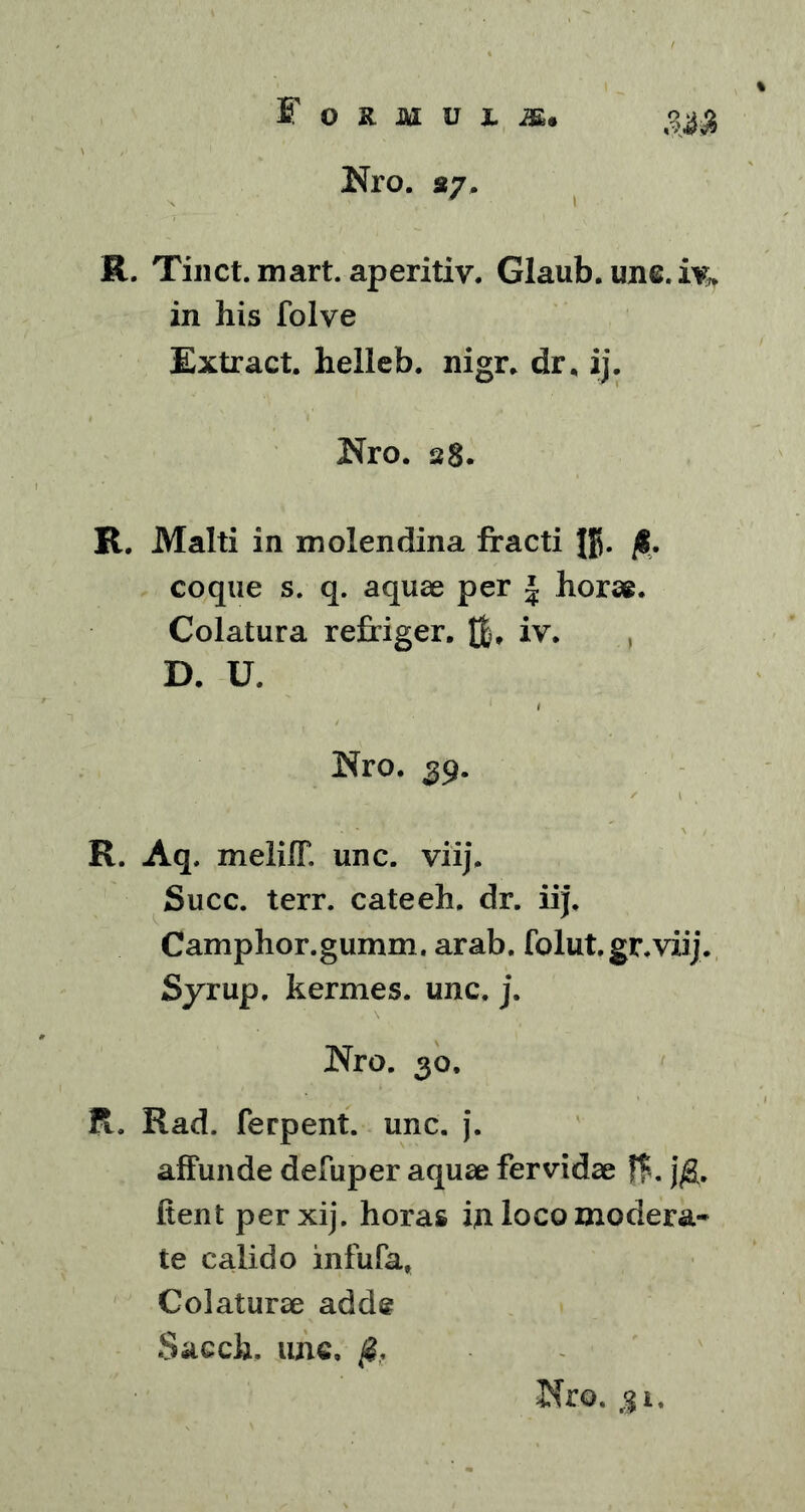 Nro. 27, R. Tinct.mart. aperitiv. Glaub. une. iy. in his folve Extract. helleb. nigr. dr, ij. Uro. 28. R. Malti in molendina fracti ffj. fi. coque s. q. aquae per \ horae. Colatura refriger. H, iv. D. U. Nro. 39. R. Aq, melilT. unc. viij, Succ. terr. cateeh, dr. ii|. Camphor.gumm. arab. folut.gr.viij. Syrup, kermes. unc. j. Nro. 30. R. Rad. ferpent. unc. j. affunde defuper aquae fervidae f$. jfi. fient per xij. horas ifi loco modera- te calido infufa, Colaturae adde Sacch, unc, fi,. Neo. g1.