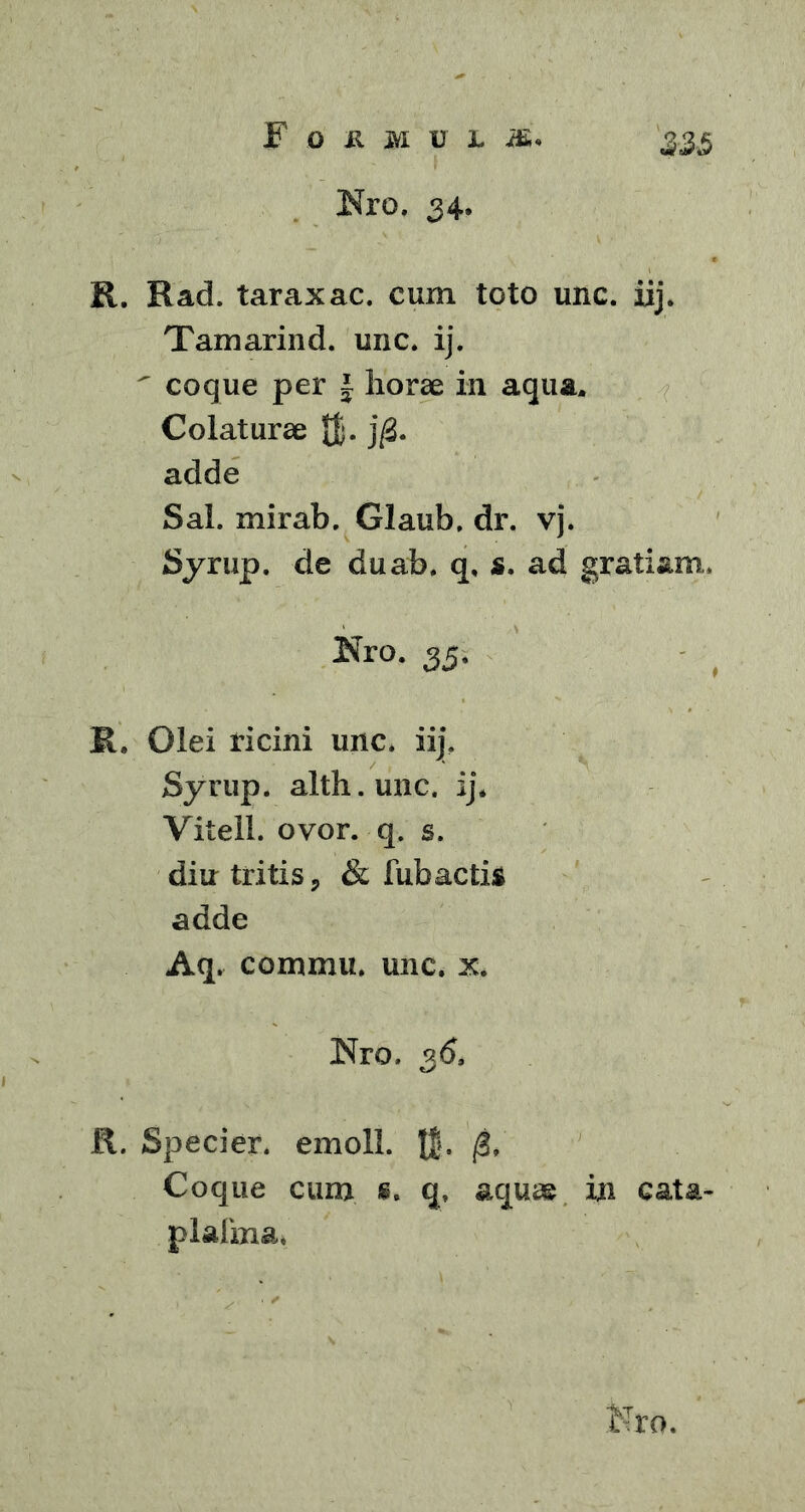 Nro. 34. R. Rad. taraxac. cum toto unc. iij. Tamarind. unc. ij. ' coque per | horae in aqua. Colaturae JJ. j/3. adde Sal. mirab. Glaub. dr. vj. Syrup. de duab. q, s. ad gratiam, jNro. 25. R. Olei ricini unc. iij. Syrup. alth.unc. ij* Vitell. ovor. q. s. diu tritis, & fubactia adde Aq. commu. unc. x* Nro. 36, R. Specier. emoli. t5- 0, Coque cum «. q. aquae in cata- plalina.