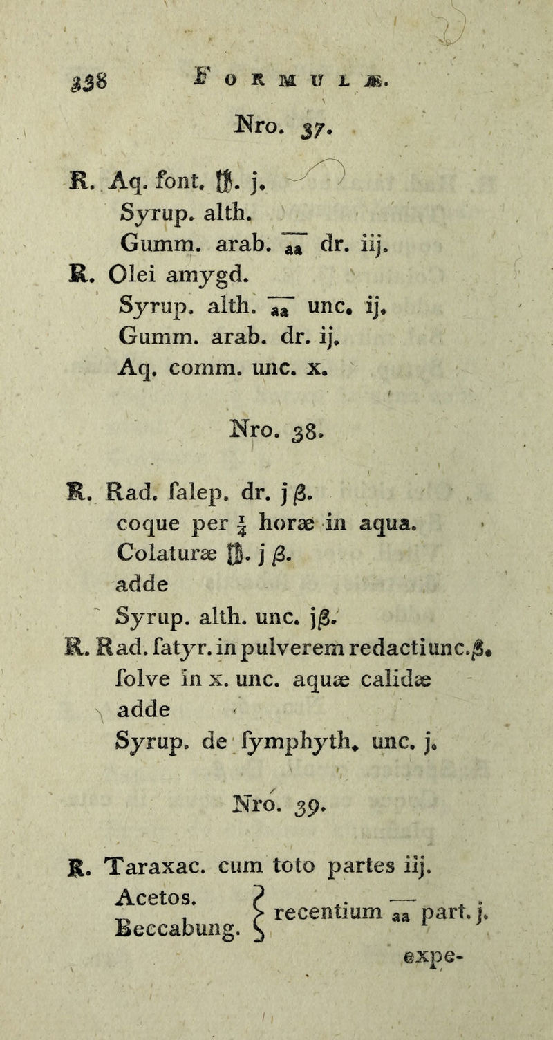 V Nro. y/. R. Aq. font. $. j. Syrup. alth. Gumm. arab. 7T dr. iij. R. Olei amygd. Syrup. alth. 77 unc. ij* Gumm. arab. dr. ij. Aq. comm. unc. x. Nro. 38. R. Rad. falep. dr. j /3. coque per | horae in aqua. Colaturae jj. j adde Syrup. alth. unc. j/3. R. Rad. fatyr. in pulverem redactiunc. folve in x. unc. aquae calidae n adde Syrup. de lymphyth* unc. j. Nro. 39. R. Taraxac. cum toto partes iij. Acetos. Beccabung. expe-