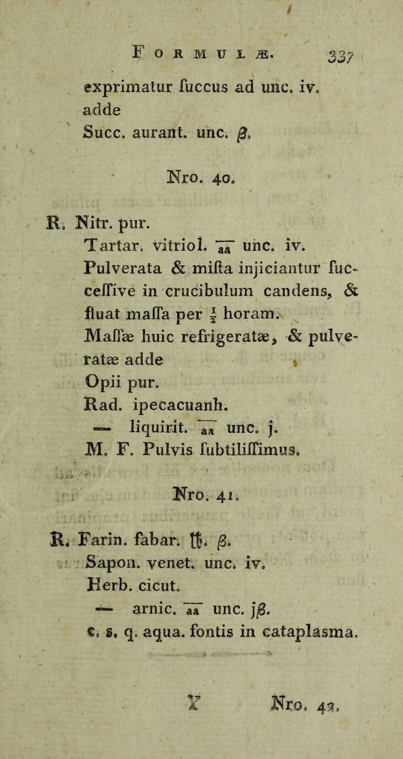 exprimatur fuccus ad une. iv. adde Succ. aurant. unc. Nro. 4oa K, Hitr. pur. Tartar, vitriol. unc. m Pulverata & milia injiciantur fuc~ ceirive in crucibulum candens, & fluat mafla per | horam. Maliae huic refrigeratae, & pulve- ratae adde Opii pur. Rad. ipecacuanh. — liquirit. aa UnC. J. M. F. Pulvis fubtiliffimus, Kro. 41, K. Farin. fabar, t$. /B. Sapon. venet. unc. iv. Herb. cicut. — arnic. 7T unc. c, s, q„ aqua, fontis in cataplasma. & Hro, 43,