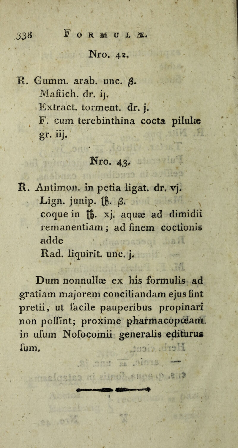 Nro. 42* 33* R. Gumm. arab. unc. /3. Maftich. dr. ij. Extract. torment. dr. j. F. cum terebinthina cocta pilulae gr. iij. Nro. 43. R. Antimon. in petia ligat, dr. vj< Lign. junip. 0. coque in JJ. xj. aquee ad dimidii remanentiam; ad finem coctionis adde Rad. liquirit. unc. j. P ••• 4Tf Dum nonnullae ex liis formulis ad gratiam majorem conciliandam ejus fint pretii, ut facile pauperibus propinari non poflint; proxime pliarmacopcdam. in ufum JNofocomii generalis editurus fum*