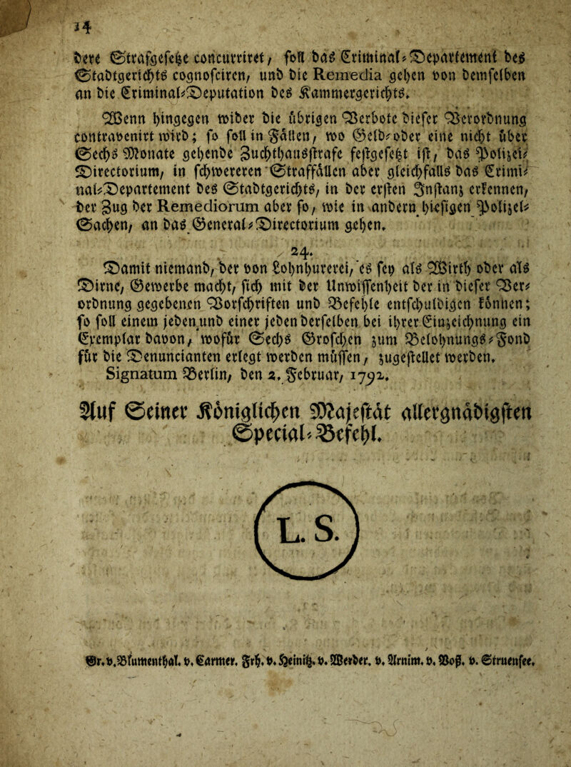 *4 berc ©trafgefehc coneurriret / foH bas (Eriminat*®cpaefement bes (Stabtgerichts cognofctfcr»/ unb bie Remedia gehen »on bemfclben an bic €riminal*S)eputation bes Äammergcrichts, 2ßenn hingegen wiber bie übrigen Verbote biefet Ojcrorbnung contraoenirt wirb; fo feil in Raiten, wo ©elb* ober eine nicht über (Sechs SWonate gchenbe guchthauSjtrafe feßgefeht ijt, bas ^olijei<j SDircctortum, in fchwereren<Straffallcn aber gleichfalls bas €rimi^ «ftfeSepartement bes (Stabtgerichts, in bei’ evflen Snjtanj erfennen, bei’ gug bei Remediorum abev fo, wie in anbern hieftgen ^oliscl* (Sachen, an bas.©eneral*S)irectorium gehen. 24. S5amit niemanb, bei oon £ol)nhurerci,'es fci> als *201111) ober als ©irne, ©ewerbe macht, ftch mit bei Uawijfenheit bei in biefer 2$cr* orbnung gegebenen 2$orfchriften unb befehle entfchnlbigen fontten; fo foll einem jebenunb einer jebenberfelben bei ihrer Sin^eichnung ein €vemplar baoon, wofür (Sechs ©rofcljen jum iSelol)nungS»§onb für bie ® enuncianten erlegt werben mfiflen, 5uge)tellet werben. Signatum Berlin/ ben 2, Februar/ 1752. 5(«f ©einet: ^ont^ltc^en SEftajeftat aUevgnaMgften ©peeial^efe^l.