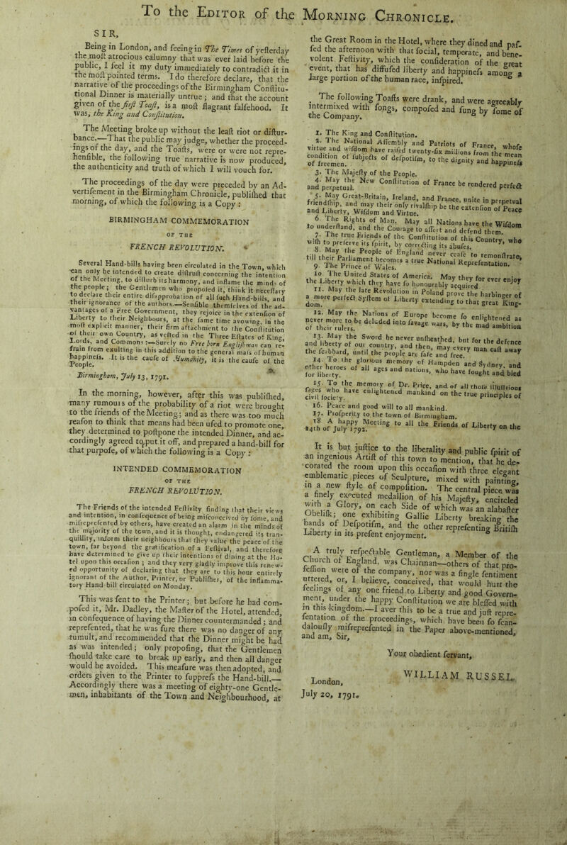 To the Editor of the Morning Chronicle. SIR, Being in London, and feeing in The Times of yefterday the.moit atrocious calumny that was ever laid before the public, 1 feel it my duty immediately to contradift it in the molt pointed terms. I do therefore declare, that the narrative of the proceedings of the Birmingham Conftitu- tional Dinner is materially untrue ; and that the account given of theis a molt flagrant falfehood. It was, the Kittg and Conjlitution. The Meeting broke up without the leaft riot or diftur- bance.—-That the public may judge, whether the proceed- ings of the day, and the Toafts, were or were not repre- henfible, the following true narrative is now produced, the authenticity and truth of which I will vouch for. The proceedings of the day were preceded by an Ad- vertifement in the Birmingham Chronicle, publiflied that morning, of which the following is a Copy ; BIRMINGHAM COMMEMORATION OF Til E FRENCH REVOLUTION. Several Hand-bills having been circulated in the Town which be intended to create dirtruil concerning the intention of the h.eeting to dirtnrb us harmony, and inflame the minds of the people; the Gentlemen who piopoied it, think it neceflary todeclaie their entire difapprobation of all fuch Hand-bills and their Ignorance of the authors.—SenCble themfelves of the ad- vantaps of a rree Government, they rejoice in the extenf.on of L. berty to their Neighbours, at the fame time avowing, in the molt explicit manner, their firm attachment to the Conflitution of their own Country, as veiled in the Three Eftates of King, I-o.ds and CommonsSurely no Free bom EnzUflimar, can re- frain from exulting in this addition to the general mats of human People^ ** caufe of Humanity, it is the caufe of the Birmingham, July 13, 1791. In the morning, however, after this was publilhed, inaiiy rumouis of the probability of a riot were brought to the friends of the Meeting; and as there was ,too much reafon to think that means had been ufed to promote one, they determined to poftpone the intended Dinner, and ac- cordingly agreed to^put.it off, and prepared a hand-bill for that purpofe, of M'hich the following is a Copy ; INTENDED COMMEMORATION OF THE FRENCH REVOLUTION. The Friends of the intended Feflivity finding that their views and intention, in confequence of being mifconceived byfome and mifieprerentcd fay others, have created an alarm in the minds of the myority of the town, and it is thought, endangered its tran- quillity, iniorm their neighbours that they value the peace of the town, far beyond the gratification of a Feflival, and therefore have determined to give up their intentions of dining at the Ho- tel upon this occafion ; and they very gladly improve this renew- ed opportunity of declaring that they are to this hour entirely Ignorant of the Author, Printer, or Publilher, of the inflamma- tory Hand bill circulated on Monday, This was fent to the Printer; but before he had com- pofed It, Mr. Dadley, the Mafterof the Hotel, attended, m confequence of having the Dinner countermanded; and reprefented, tnat he was fure there was no danger of any tumult, and recommended that the Dinner might be had as was intended; only propofing, that the Gentlemen ftiould take care to break up early, and then all danger would be avoided. This meafure was then adopted, and orders given to the Printer to fupprefs the Hand-bill Accordingly there was a meeting of eightj^-one Gentle- mei). inhabitants of the Town and Neighbourhood, at the Great Room in the Hotel, where they dined and paf- led the afternoon with that focial, temperate, and bene volent Feftiyity, which the confideration of the great event, that has diffufed liberty and happinefs among a large portion of the human race, infpired. ^ _ The following Toalts were drank, and were agreeablr intermixed with fongs, compofed and fung by forae of the Company. ° I. The King and Conflitution. 3. The Majerty of the People. frirnJflc^ G'-eat-Britain. Ireland, and France, unite in perpetual irffcvtt-Sdr SI the ic.bbard, until the p.ojjle are fafe andS^ 14. To ihe glorious memory of Hamnrfen 'ar,a 1 j iii’ii'bS ■“ Sb”2 IS- To the memoiy of Dr. Price, and of all thole iilulfriou. cWiUociery on the true principles of 16. Peace and good will to all mankind. 17. Profperity to the town of Birmingham. .A ul'juV/!',',,’'® '»■''' ni»d-ufi.ib.,.ro.th. It IS but jultire to the liberality and public fpirit of an ingenious Artift of this town to mention, that he de- corated the room upon this occaflon with three elegant emblematic pieces of Sculpture, mixed with paintfng, in a new ftyle of compofition. The central piece wts a finely executed medallion of his Majefty, encircled ■SnH V. nr Gallic Liberty breaking the bands of Defpotifm, and the other reprefenting Britilh Liberty in its prefent enjoyment. ° A truly refpeftable Gentleman, a Member of the Church of England, was Chairman-others of that pro- rnfemH fa fingle fentiment uttered, or, I believe, conceived, that would hurt the feelings of any one friend to Liberty and good Govern- ment, under the happy Conflitution we are blefled with m this kingdom.—I aver this to be a true and juft repre- fentation of the proceedings, which have been fo fcan- Bndam P^Per above-mentioned. London, July 20, 1791. Your obedient fervant, WILLIAM RUSSEL-