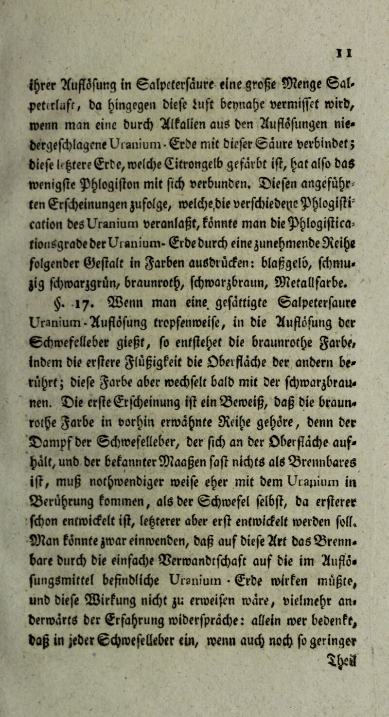 i£rer Tfußofung in ©afpcterfdure eine große Stetige ©ai- petcrlufr, t>a hingegen biefe iuft bepnaf;e permiffet wirb, ipenn man eine burd) 3f(falien aus ben 2fußdfungen nie* bergefd)(ageneUianium-(Erbe mit bicfer©dure Perbinbefj biefelf|tere£rte,n>eld)e(Eitrongelb gefärbt iß, £af alfo ba$ tpenigße ^logißon mit ftd) fcerbunbem liefen angefü^r> ten £rfd)einungen jufolge, tpeldje.bie perfcbiebepc $)()fQgißi* cafion besUranium peranlaßf, fdnnte man bie^Mßogißica* tionSgrabeberUianium- (£rbeburd) eine^unef)menbe^ei^e folgenber ©eßalt in garben auöbtücfen: blaßgelb, fcbmu* jig fd)it>arjgrun/ braunrot^, fdjtpor^braun, 29?efaÜ färbe. 17. 5öenn man eine gefertigte ©alpeterfaure Uranium-'Kußdfung tropfempeife, in bie Äußdfung ber ©cbipefetfeber gießt, fo ent(Ief;et bie braunrote garbe* inbem bie erßere gfußigfeit bie öbeißdche ber anbern be* rü(jrf; biefe garbe aber ipecbfelt balb mit ber fchtpar^brau- nen. Die erße©:fd)einung iß einQ3eipeiß, baß bie braun« rotße garbe in Porcia ermahnte 3ui(?e gehöre, benn ber Dampf ber ©djwefeüeber, ber ßd) an ber Oberßddje auf* half, unb ber befannterSWaaßen faß nid)f$ als ©rennbareö iß, muß ttof&ipenbiger weife e£er mit bem Urapium in Seru^rung fommen, als ber ©cfywcfel felbß, ba erßerer fdion cntmicfelt iß, le|terer aber erß entwickelt werben foff* SKan fdnnte $war einwenben, baß auf btefc baö brenn- bare burd) bie einfad)e 93erwanbtfd>aft auf bie im Buße« fungSmiftef beßnbliche Uraniutn • (£*rbe roirfen mußte, unb biefe SBirfung nicht erweißn wäre, pielmef)r axu berrodrts ber Erfahrung wiberfprdd)e: allein wer bebenfe, baß in jeber ©chwefeüeber ein, wenn auch noch fo geringer