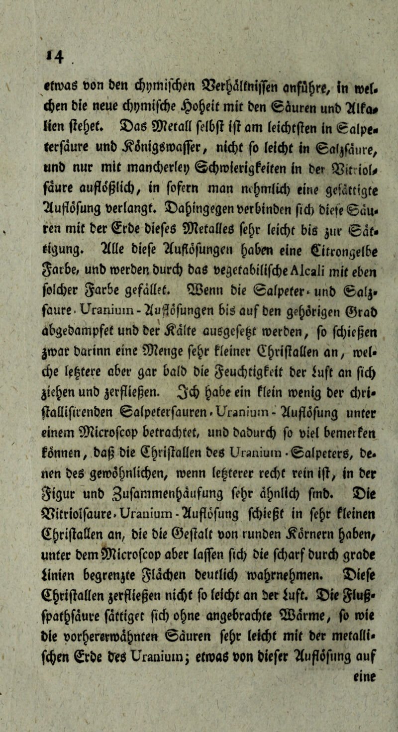 *4 etwas t>on ben djpmifcben 93etf;dlftriflen onfüfire, In mel- den bie neue d)pmifcbe Jpo^eie mit ben ©euren unb 3lfa# Üen gef)et* SDaö SRetatt fdb|l fjl am (eichtpen in ©alpe- terfaure unb jfdniggwajfer, nid)t fo (eicht in ©aljfdure, iinb nur mit mandjerfei; ©cbwferigfeiten in ber QJitriof* fdure aufMfHkb/ in fofern man mf)m(id) eine gefdttigte 2(uPdfung bertangt, SDahingegenberbinben fid) Wefe ©eu- ren mit ber (Erbe biefeg SSftetatfeS fe&r (eirf>f big jur Sät- tigung* 2ÜIe biefe Tfuffofungeu haben eine €itrongelbt $arbe, unb werben burd) bag begetabififcheAlcali mit eben foldjer Serbe gefettet. QBenn bie ©a(pefer*unb ©alj* faure-Uranium-2iu36fungen 6iöaufben gehörigen ©rab abgebampfet unb ber Ädlte auggefe^t werben, fo fd)iegen jwar batinn eine Stetige fe£r fleiner Cfjrigatten an, wel- che festere aber gar halb bie Seuchtigfeit ber iuft an fid) $te§en unb ^ergießen. habe ein f(ein wenig ber d)ri* gattifirenben ©afpeterfauren»Uranium- 2(ugdfung unter einem 9Kicrofcop betrad)tet, unb baburch fo Diel bemerfen Tonnen, baf5 bie S^nPallen beg Uranium -Salpeters, be* nen beS gewöhnlichen, wenn festerer recht rein ip, in ber Sigur unb Sufammenbaufung fe^r ähnlich fmb. ©ie S5itrioifaure»Uranium-2(up6fung fehlest in fe£r fleinen (Ehripatten an, bie bie ©egale Don runben Kornern haben, unter bemSRicrofcop aber (affen fid) bie fd)arf bureb grabe iinien begrenzte Slddjen beur(id> wahrnehmen. (Ehtipatten jergiegen nicht fo leicht an ber Juft. SDte glug- fpathfdure fdttiget fid) ohne angebrachte ©arme, fo wie bie Dorhercrwdhnten Sauren fe£r (eicht mit ber mefatti- fchen (Erbe fres Uranium; etwas oon biefer 'Äugöfting auf eine