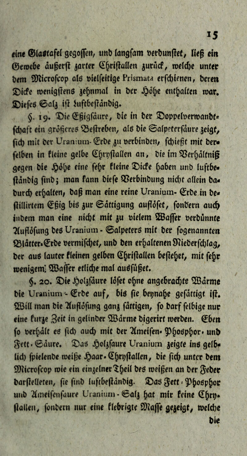 *5 eine ©lastafel gegojfen, unb fangfam berbuntfet, ließ ein ©ewebe außer jt jarter <£fjrifMen $unicf, weldjc unter bem ©icrofcop als bielfeitige Prismata erfcbienen, beten Dicfe wenigflens ^nmal in bec $6fje entsaften war, SMefeö ©alj ifi iuftbefTdnbig* §. 19. Die ©ßigfaure, bie in ber Doppelberwanbf* fdjafc ein größeres 33eflreben, als bie ©alpeterfdure $eigf, ftd) mit ber Uranium* Srbe 51t berbinben/ fcbießt mit ber« felben in fleine gelbe ©(jrpjlallen an , bie im 55er§dlfnig gegen bie Jpd()e eine fe^r Meine Dicfe haben unb luftbe- fldnbig finb; man fann biefe QSerbinbung ntd)f allein ba- burd) erhalten; baß man eine reine Uranium- (Srbe in be- (lillirtem ©ßig bis jur Sättigung aufiöfee, fonbern aud) inbem man eine nicht mit $u vielem ©ajjer berbünnte Jlußofung bes Uranium - ©alpefers mit ber fogenannten Q3ldtter*®rbe bermifdjet, unb ben erhaltenenSlieberfcblag, ber aus lauter Meinen gelben @hriflallen befielt, mit fe£r wenigem] ffiaffer etliche mal auSfüßet* §♦ 20* Die Jpolgfäure lofet c£ne angebrachte ©arme bie Uranium - (Erbe auf, bis fie beinahe gefdttigt ijj, ©ill man bie 7(ußdfung ganj fertigen, fo barf felbige nur eine furje 3*i* in gelinber ©arme bigerirt werben. (Eben fo bemalt es fid) auch mit ber Tfmeifen* Phosphor» unb gett. ©dure, Das Jpoljfaure Uranium $eigfe ins gelb- lid) fpielenbe weiße Jpaar-Shrpjlallen, bie ftd) unter bem 9)licrofcop wie ein einzelner S^eil beS weißen an ber gebet barflelleten, fie ftnb luftbejlanbig. Das geft * 5^hoßP&or unb #meifenfaure Uranium-©alj fyat mir feine (Ef)n> (lallen, fonbern nur eine flebrigte 9)laj]e gezeigt, weldje t>k