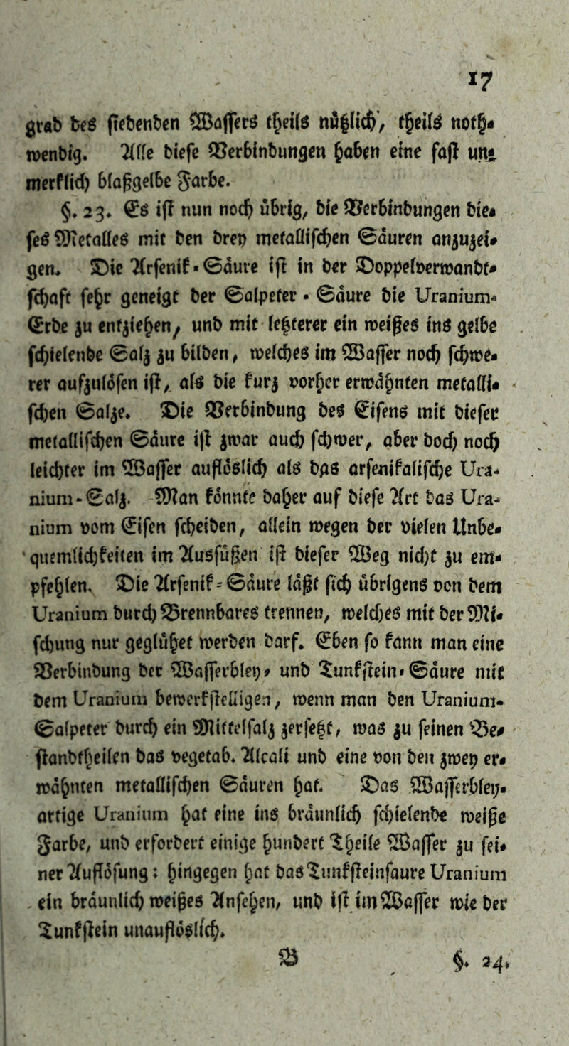 *7 grab be$ ftebenben ©affer$ theite nü|(icb/ theite noth« wenbig. Me biefe QSerbinbungen haben eine faß tut* merPIid) 6fa§cje(be 3*arbe. §. 23. €ö iff nun noch übrig, bie QSerbinbungen bie* fe$ ©etaües mit ben brep metaflifcben ©äuren otijujeu gen. Sie Tfrfenif • ©dure ifl in ber Soppefoerwanbf* fdjaft fe^r geneigt ber ©alpefer • ©dure bie Üranium« (Erbe au ent^en, unb mit legerer ein meines tn$ gelbe fdjielenbe ©ölj au hüben, welches im ©öfter nodj fd)we- rer aufaulofen ifi, als bie furj vorher erwähnten metatfi- fd)en ©alae. Sie QSerbinbung beS £ifens mit biefee metaflifcben ©dure ijl jwar auch fd)wer, aber bod) nodj leichter im ©öfter aufleslicb als bgs arfenifalifd;e Ura« nium-©ala. 9Kan fonnte ba£er auf biefc }(rt bas Ura- nium vom ©fen febeiben, allein wegen ber vielen Unbe- quemlichkeiten im2fu$füßen‘ iji biefer ©eg nid;t au em- pfehlen. Sie Tfrfenif - ©dure Idftt ftcb übrigens non bem üranium burd) brennbares trennen, weld)es mit ber SW- fdjutig nur geglühef werben barf* (Eben fo fann man eine SBerbinbung ber ©afterblev- unb 5unf(iein» ©dure mit bem Üranium beraerf|Migen, wenn man ben Üranium* ©alpeter bureb ein Sttittdfala jerfegt , was au feinen ®e# fhmbtheilen bas vegetab. ?ücali unb eine von ben awep er- wähnten metaflifcben ©duren hat« Sas ©aflerblet;- artige üranium h^ fine ins brdunlicb fd)ielenbe weifte garbe, unb erforbert einige hunbert Ihfife ©after au fei- ner Tluflofung: hingegen f;at basSmffteinfaure üranium ein bräunlich weiftes Tinfehen, unb ifl im©ö(fer wie ber Sunfftein unauflöslich» §♦ 24* 58