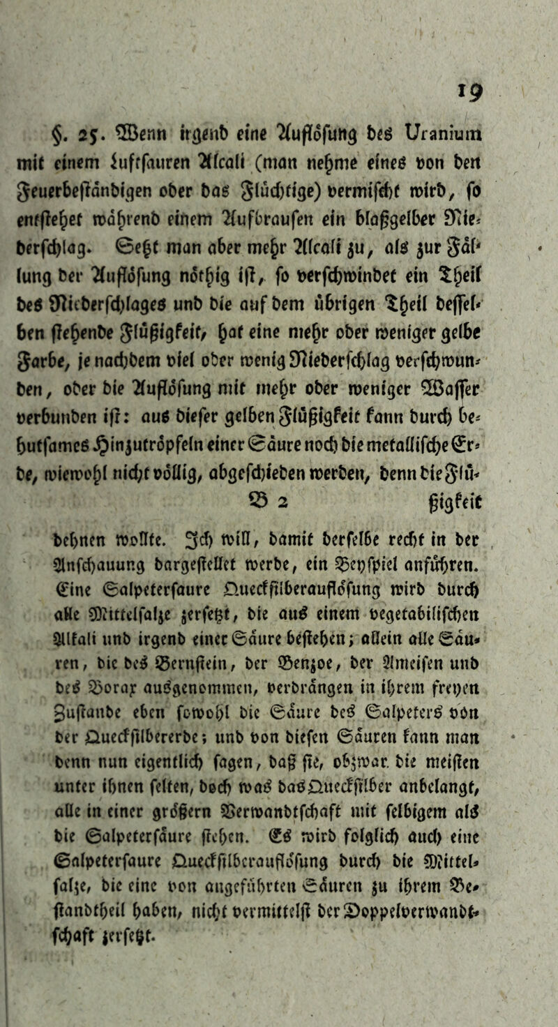 §. 2$. ®emt irgenb eine Tfufldfung beß Uranium mit einem iufrfauren Älcali (man tiefjme eines Don bm geuerbeffdnbigen ober baß Siucftrige) t>ermifd)f wirb, fo entfielet wdfnenb einem 2(ufbraufen ein blaggelber 9iie* berfdjlag. ©e£t man aber me§r 2(lcali ju, als jur gab lung ber 2(ufl6fung nöt^ig i|T, fo Derfcbwinbet ein 5^ei( beß SHüberfd)lageß unb Die aufbem übrigen S^eil beffeb ben flebenbe Jlügfgfeit/ £at eine mefjr ober weniger gelbe Jarbe, jenadjbem Diel ober wenig 9Rieberfd)lag Detfc&roun^ ben, ober bie 21ugdfung mit me^r ober weniger 2Baflfer Derbunben ifr: auß biefer gel6en Slügigfeit fann burd) be* butfameß £in$utrdpfeln einer (Saute noch bie metaüifche St> be, wiewohl nid;todHig, abgefd)ieben werben, bennbie§lu* 33 2 gigfeic bc(>nen wollte. 3cf) will, Damit berfetöe recht in ber 2lnfd)auur.g bargegellet werbe, ein ^cpfpiel anfiHjren. (Eine ©alpeferfaure nueefftiberauftöfung wirb Durch aHe ?Diittelfal$e $erfe£t, bie auß einem Degeta6ilifd)en Qllfali unb irgenb einer (Saure beheben; allein alle ©du* ren, bic beß Söernjtein, ber ©en$oe, ber Olmeifen unb beß S5oray ausgenommen, Derbrdngen in ihrem freien gufianbe eben fowohl bic ©dure beß ©alpeterß oon ber 0uecf ftlbererbe; unb Don biefen ©duren fann man Denn nun eigentlich fagen, ba§ fte, obzwar, bie meinen unter ihnen feiten, Doch waß baß0uecfftlber anbelangf, alle in einer grdgern SSerwanbtfchaft mit felbigem alß bie ©alpeterfdure ffchen. (Eß wirb folglich aud) eine ©alpeterfaure Duedftlbcraufldfung burd) bie Mittel* fal$e, bie eine non angeführten ©duren $u ihrem 53e* flanbtfjeil haben, nicht oermittelfl ber£>oppeloerwanbf* fchaft $erfe§f*