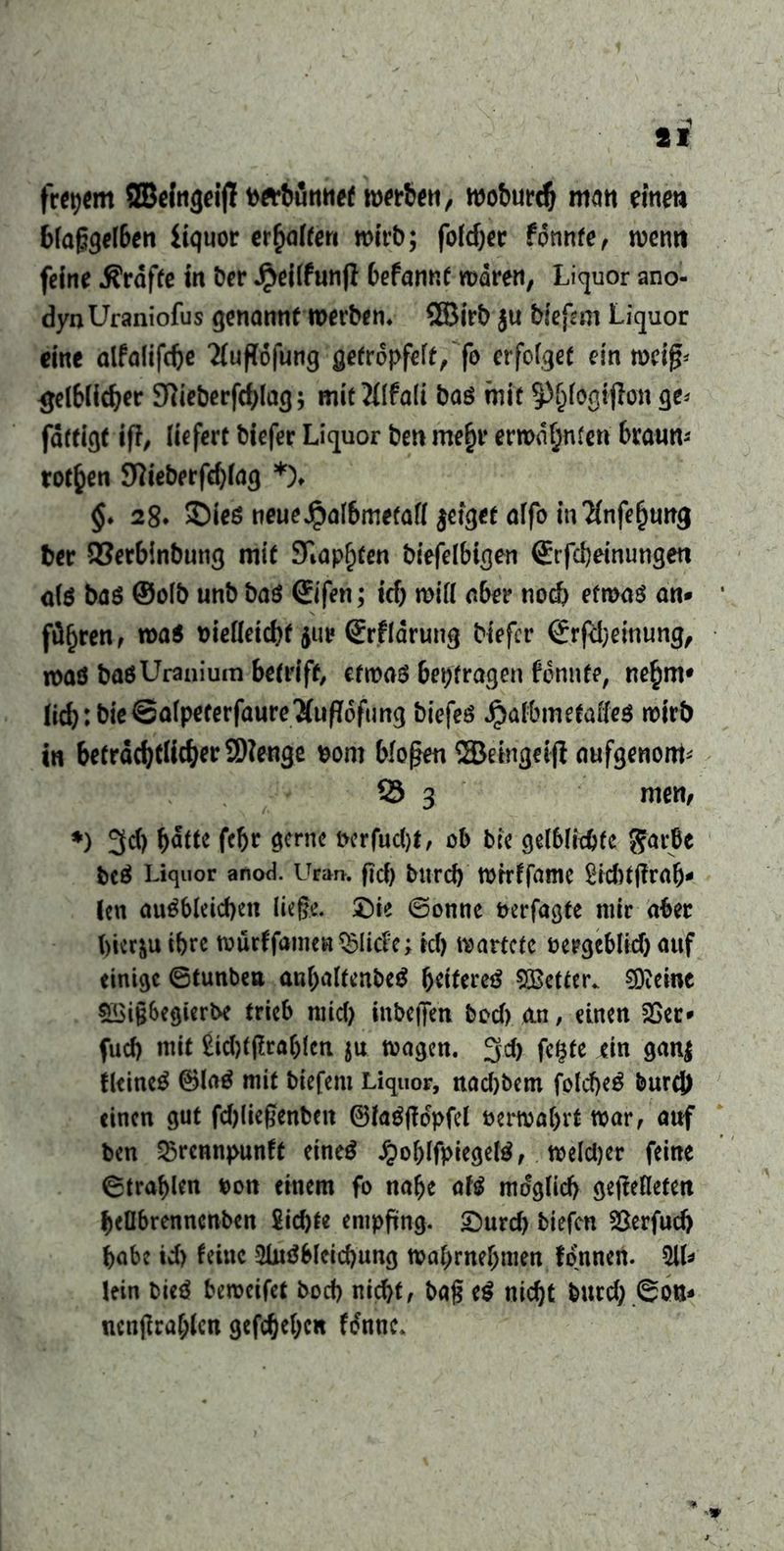 frepem ©eingeijT bft*bunnef wnbett, woburd) man eine» blaggelben iiquor erhalten wirb; folget tonnte, wenn feine tröffe in ber Jpeilfunji befannt waren, Liquor ano- dynUraniofus genannt werben» ®irb ju tiefem Liquor eine alfalifdje Tfufföjung getröpfelt, fo erfolget ein weifL gelblicher 9tteberfd)lag; mitMIfali baö mit ^fogtjlon ge< fdtfigf ifi, liefert biefer Liquor ben me£r erwähnten braun-' rotten 9?ieberfd)lag *)♦ $. 28» Sieö neueJpal6metafl jetget alfo m'Hnfefjumj ber 93erbinbuttg mit Stapften tiefelbigen (Erfcbeinungeu olö baö ©olb unb baö ©fen; icb mifl aber noch etwas an- führen, wa$ melleichf 5m? ©fldrung biefer ©(Meinung, waö baöUranium betriff, etwas betragen fennte, ne^m* (icb: bie©a(peterfaure'äupdfimg tiefes Jpalbmetades wirb in beträchtlicher 2)?enge Dom bloßen ©etnflcfjl aufgenonL 23 3 men, *) 3c() b&tt febf gerne i>erfucl)t, ab bk gelblkbfc $arbe bcS Liquor anod. Uran. ficf) bitrd) wrrffamc 2id)t(?rab- len auSbleichen liege. Die ©onne Derfagte mir aber bicr&u ihre wurffamen $licl:e; icl) wartete oergcblid) auf einige ©tunbea anbaltenbeS beifereä fetter. €9teinc 5Big6egkrbe trieb mid) inbeiTen bod) an, einen 2>ec- fud) mit £id)tgral)(eti ju wagen. 3d) fcfjte ein gan$ fleineS ®laS mit tiefem Liquor, nad)bem folcbeS burc}> einen gut fd)liegenbeit ©laSfMpfel üerwabvt war, auf ben 35rennpunft eines £oblfpiegelS, wekper feine ©tragen Don einem fo nabe afö möglich ge|Meten beflbrennenben Siebte empftng. Durd) tiefen &erfud) habe id) feine 3luSbleid)ung wabrnebmen fonnen. 51U lein bieS bcrocifct bod) nicht, bag e$ nicht burd).©otu nengrabfen gegeben f&tnc*