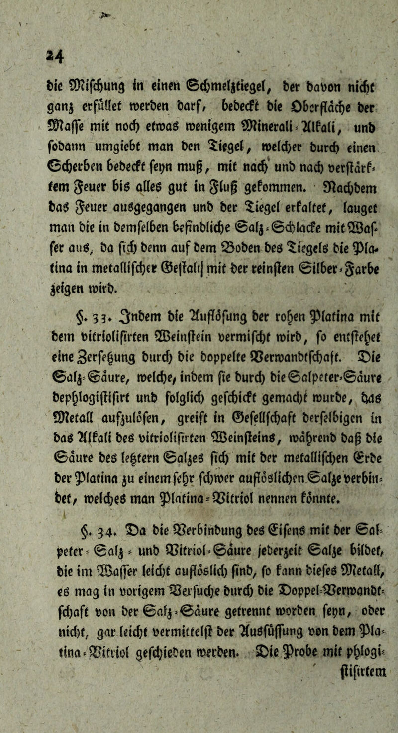 H t>lc SRifdjung in einen ©d)me(jtiege(, ber bavon nicht ganj erfüllet werben barf, bebeeft bie Öberfiddje ber Sftafie mit nocf) etwas wenigem SWineralt tflfalt, unb fobann umgiebf man ben Siegel, welcher burd) einen ©djerben bebeeft fepn mu§, mit nad) unb nach verjtdrf* fern fteuer bis alles gut in §lu§ gefommen. Sftad)bem baS $euer ausgegangen unb ber Stegei eefaitet, (äuget man bie in bemfelben befmblidje ©a(^©ebiacfe mitSBap fer au«, ba fiel) benn auf bem 23oben bes Siegels bie 9Ma- tina in metaflifdjer ©el?a(t| mit ber reinflen @ilber*§arbe feigen wirb. §♦ 33* 3nbem bie 'Mupdfung ber ro£en $lafina mit bem tMfrioiifirfen 2BcinfIein vermifdjt wirb, fo erntet eine 3ert(3ung burd) bie boppeite 93erwanbtfd)aft. Die ©a(j;©dure, welche, inbern ftc bureb bie©a(peter>©dure bep£logtjtifirt unb folglid) gefebieft gemad)t würbe, bat SRetafl auftuldfen, greift in ©efeüfcbaft berfelbigcn in bas Wfali bes vifrioliftrten ®ein(lein$, wd^renb bap bie ©aure bes (e|fern ©aljes ftd) mit ber metaUifd)en <£rbe ber^Macina $u einem fe^r fd)wer außdslid)en©af$everbim bet/ welches man patina--QSitrtol nennen fonnte. 34* Da bie 93er6inbung bes SifenS mit ber ©ah peter < ©alj * unb QSttrioh ©dure jeberjeit ©alje bilbef, bie im ©aper (eid)t cufloslid) finb, fo fann biefeS SRetad, es mag in vorigem Serfuche burd) bie Doppel 48erwanbf* fd)aft von ber ©af^@aure getrennt worben fepn, ober ntd)f, gar (eid;t vermittelt ber #usfuflfung von bem ^la* tina Vitriol gefd;ieben werben» Die 5Probe mit p^Iogi* flifitCem