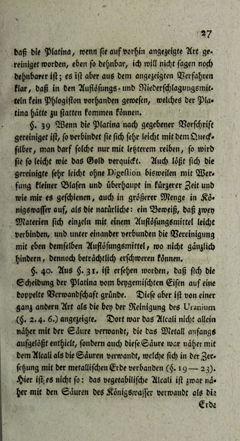 *7 baß bie ^latina, wenn ßeaufborfiin angejeigfe litt ge. reiniger worben, eben fo belwbar, icb will nicfjt fagen nocf> beljnbarer iß; eö 1(1 aber aus bem angejeigfen ©erfahren flar, baß in ben 'Mußdfungg * unb Sdeberfdßagunggmif. teln fein $()logißon oorfjanben gewefen, welches ber 9^a- tina hafte ju ßatfen fommen fonnen. $.39 5Benn bie 9Mafina nach gegebener ©orfdjrift gereinigef iß, fooerbinbet fiefid) fe£r leidß mit bcmÜnecf* filber, manbarf foldje nur mit legerem reiben, fo wirb fie fo leidet wie bas ©olb fcerquicft. 2fud) loßt ßdj bie gereinigte fe£r leicht o£ne Digeftion bisweilen mit 2Ber- fung fleiner ©lafen unb überhaupt in furjerer 3dt unb wie mir es gefdjienen, auch in größerer 9Kenge in fio* nigswajfer auf, als bie natürliche: ein ©eweiß, baß jwep Materien ßd) einzeln mit einem 2fußofung$mifte( leid)t »erbinben, unb unter einanber perbunben bie ©ereinigung mit eben bemfelben Äußofungsmittel, wo nid)t gdn$lid) ^inbern, bennod) beträchtlich erfdjweren fdnneti. §. 40. 2lus $. 31. iß eiferen worben, baß frcf> bie Scheibung ber ^latina bom bepgemifcbfen <£ifen auf eine hoppelte ©erwanbfdjaft grunbe. ©iefe aber iß non einer ganj anbern 2(rf als bie bep ber Steinigung bes Uranium ($. 2.4. 6.) angejeigfe. £)ort war bas 2llcali nid)t allein nd^er mit ber Saure berwanbf, bie bas 2)?efaü anfangs aufgeldßt enthielt, fonbern aud) biefeSaure WGr ndfier mit bem ttlcalials bie Sauren bcrwanbf, welche fid) in PerSer- fe^ung mit ber metallifd)en®rbe perbanben (§. 19— 23). #ier iß:es nicht fo: bas t>egetabilifd)e 'Hkaii iß $wat na- her mit ben Sauren bes ÄonigSwafler berwanbt als tu erbe