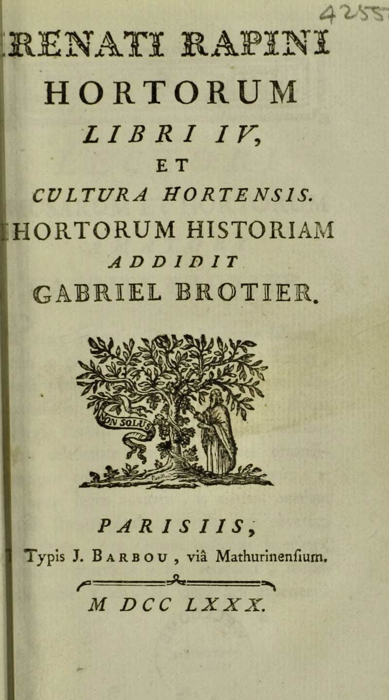 4^v RENATI RAP1NI HORTORUM LIBRI iv.; E T CULTURA HORTENSIS. HORTORUM HISTORIAM ADDIDIT GABRIEL BRQTIER. P A R 1 S 11 S , TyP is J. Barbou , via Mathurinenfium. LXXX.