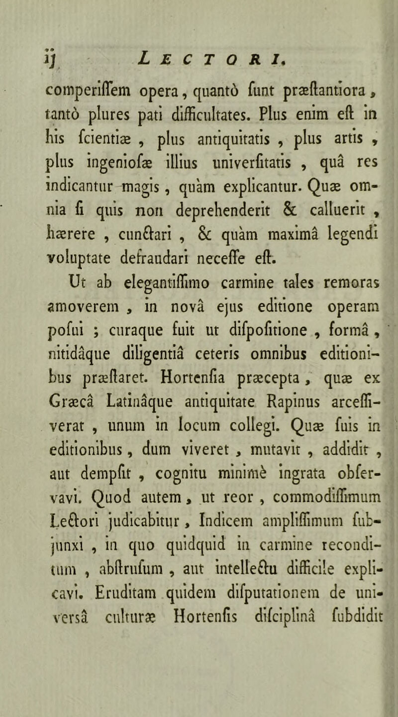 comperiflem opera, quantd funt praeftantiora , tantd plures pati difficultates. Plus enim eft in his fcientice , plus antiquitatis , plus artis , plus ingeniofae illius univerfitatis , qua res indicantur magis, quam explicantur. Quae om- nia fi quis non deprehenderit & calluerit , haerere , cunfrari , & quam maxima legendi voluptate defraudari neceffe eft. Ut ab elegantiffimo carmine tales remoras amoverem , in nova ejus editione operam pofui ; curaque fuit ut difpofitione , forma , nitidaque diligentia ceteris omnibus editioni- bus praeftaret. Hortenfia praecepta, quae ex Graeca Latinaque antiquitate Rapinus arceffi- verat , unum in locum collegi. Quae fuis in editionibus, dum viveret , mutavit , addidit , aut dempfit , cognitu minime ingrata obfer- vavi. Quod autem, ut reor, commodiffimum Leftori judicabitur, Indicem ampliffimum fub- junxi , in quo quidquid in carmine recondi- tum , abftrufum , aut intelleftu difficile expli- cavi. Eruditam quidem difputationem de uni- versa culturae Hortenfis difciplina fubdidit