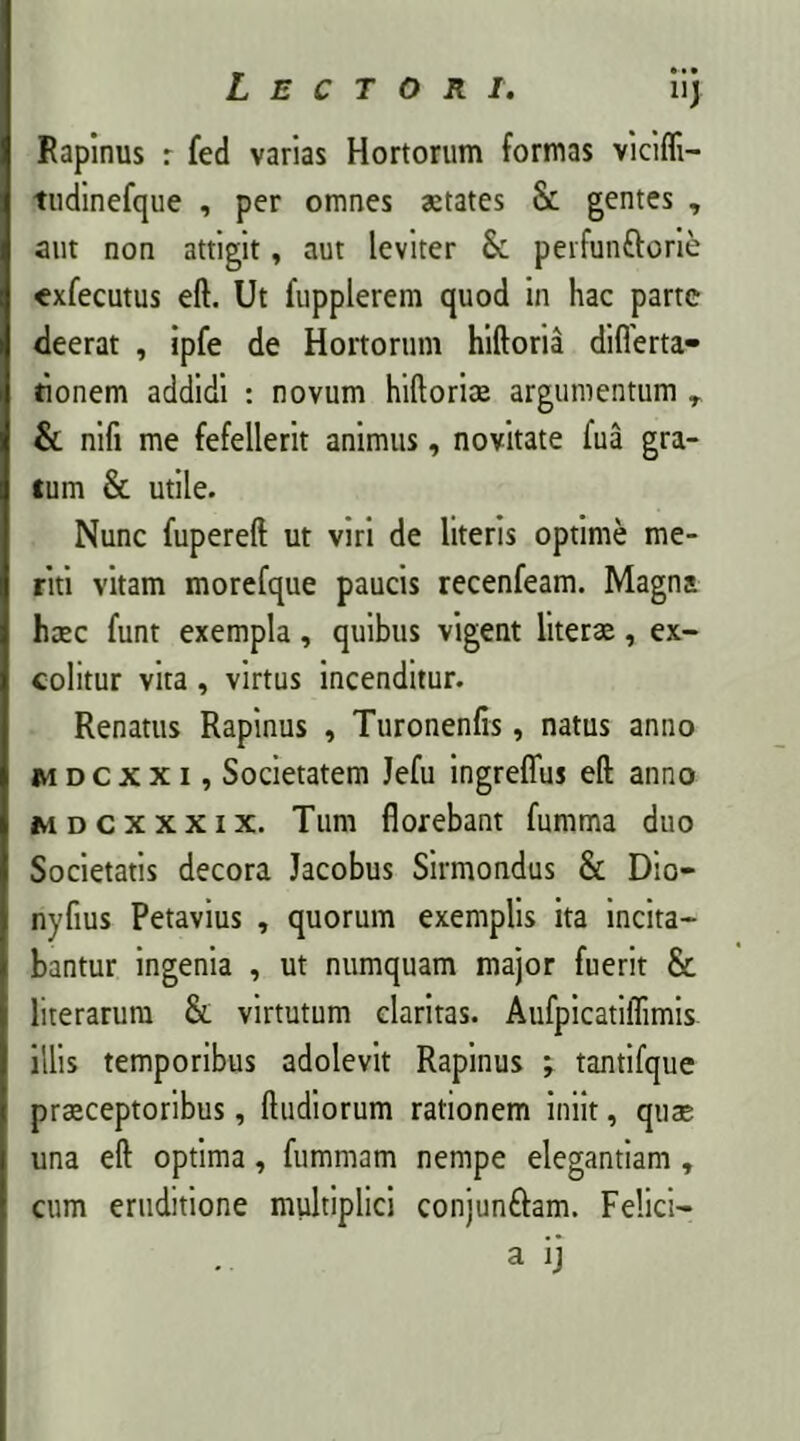 Rapinus r fed varias Hortorum formas vicifli- tudinefque , per omnes aetates Sc gentes , aut non attigit, aut leviter & perfunftorie exfecutus eft. Ut fupplerem quod in hac parte deerat , ipfe de Hortorum hiftoria diflerta- tionem addidi : novum hiftorioe argumentum r & nifi me fefellerit animus, novitate fua gra- tum & utile. Nunc fupereft ut viri de literis optime me- riti vitam morefque paucis recenfeam. Magna haec funt exempla, quibus vigent literas, ex- colitur vita, virtus incenditur. Renatus Rapinus , Turonenfis, natus anno mdcxxi, Societatem Jefu ingrefluj eft anno mdcxxxix. Tum florebant fumma duo Societatis decora Jacobus Sirmondus & Dio- nyfius Petavius , quorum exemplis ita incita- bantur ingenia , ut numquam major fuerit & literarum &. virtutum claritas. Aufpicatiflimis illis temporibus adolevit Rapinus ; tantifque praeceptoribus, ftudiorum rationem iniit, quae una eft optima, fummam nempe elegantiam , cum eruditione multiplici conjunftam. Felici- a ij