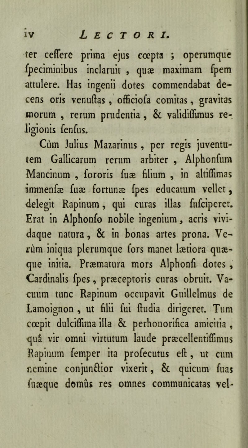 ter ceflere prima ejus coepta ; operumque fpeciminibus inclaruit , quae maximam fpem attulere. Has ingenii dotes commendabat de- cens oris venuftas, officiofa comitas, gravitas inorum , rerum prudentia, & validiflrmus re- ligionis fenfus. Cum Julius Mazarinus, per regis juventu- tem Gallicarum rerum arbiter , Alphonfum Mancinum , fororis fuse filium , in altiflimas immenla fua fortuna fpes educatum vellet, delegit Rapinum, qui curas illas fufeiperet. Erat in Alphonfo nobile ingenium, acris vivi- daque natura, & in bonas artes prona. Ve- rum iniqua plerumque fors manet latiora qua- que initia. Pramatura mors Alphonfi dotes, Cardinalis fpes, praceptoris curas obruit. Va- cuum tunc Rapinum occupavit Guillelmus de Lamoignon , ut filii fui (ludia dirigeret. Tum coepit dulciflima illa & perhonorifica amicitia , qu£ vir omni virtutum laude pracellentifiimus Rapinum femper ita profecutus e(l, ut cum nemine conjunftior vixerit, & quicum fuas fuaque domus res omnes communicatas vel-