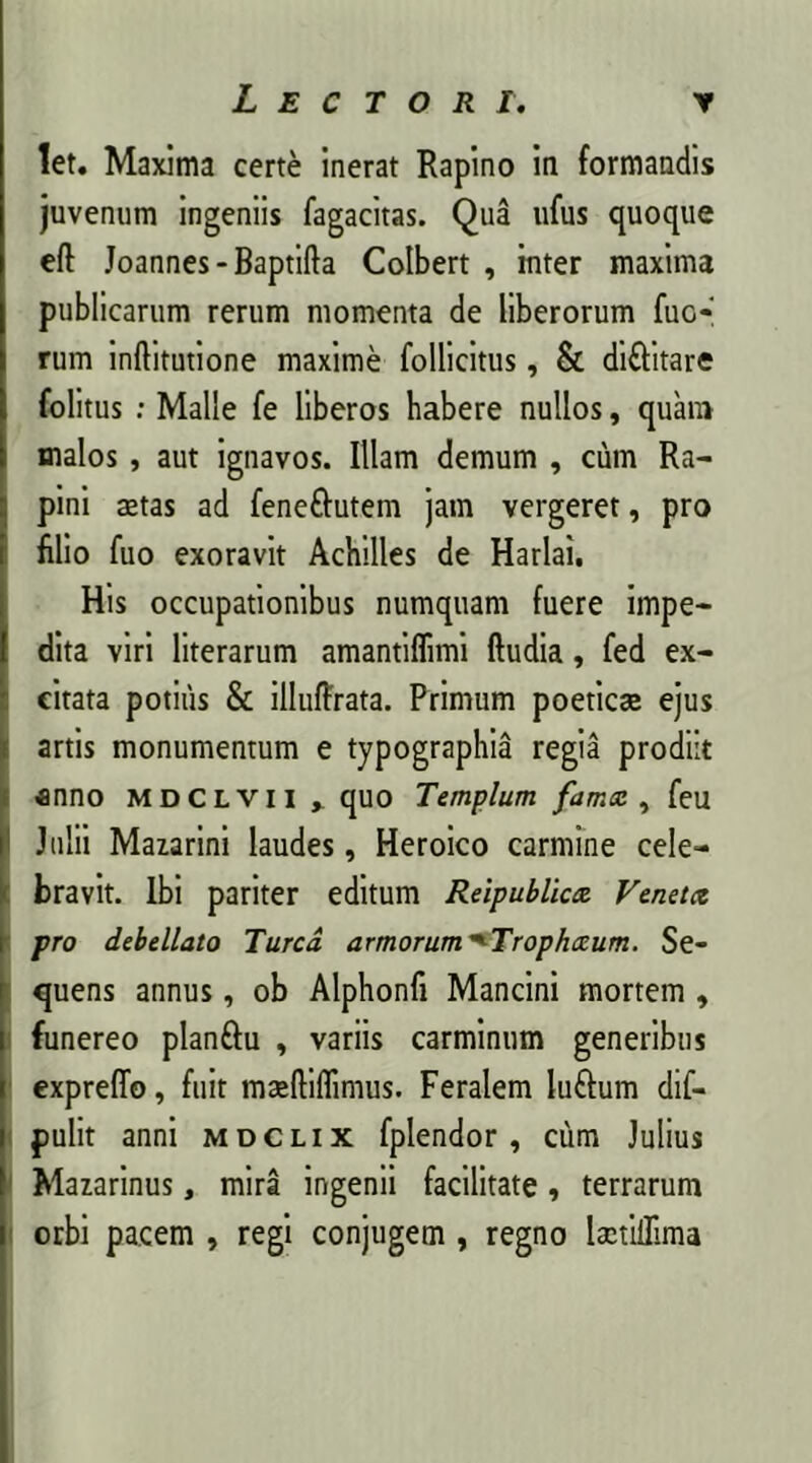 let. Maxima certe inerat Rapino in formandis juvenum ingeniis fagacitas. Qua ufus quoque eft Joannes-Baptifta Colbert , inter maxima publicarum rerum momenta de liberorum fuc- rum inftitutione maxime follicitus, & di&itare folitus : Malle fe liberos habere nullos, quam malos, aut ignavos. Illam demum , cum Ra- pini aetas ad feneftutem jam vergeret, pro filio fuo exoravit Achilles de Harlai, His occupationibus numquam fuere impe- dita viri literarum amantiflimi ftudia, fed ex- citata potius & illuffrata. Primum poeticae ejus artis monumentum e typographia regia prodiit anno mdclvii » quo Templum fama , feu Julii Mazarini laudes, Heroico carmine cele- bravit. Ibi pariter editum Reipublica Veneta pro debellato Turea armorum ^Trophceum. Se- quens annus, ob Alphonfi Mancini mortem , funereo planftu , variis carminum generibus expreffo, fuit maeftiflimus. Feralem luftum dif- pulit anni mdclix fplendor, cum Julius Mazarinus, mira ingenii facilitate, terrarum orbi pacem , regi conjugem , regno laetilTima