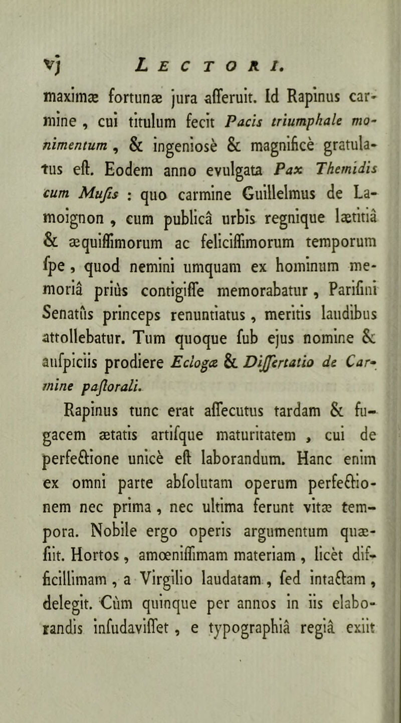 maximae fortunae jura afferuit. Id Rapinus car- mine , cui titulum fecit Pacis triumphale mo- nimentum , & ingeniose & magnifice gratula- tus eft. Eodem anno evulgata Pax Themidis cum Mufis : quo carmine Guillelmus de La- moignon , cum publica urbis regnique laetitia & aequiflimorum ac feliciflimorum temporum fpe , quod nemini umquam ex hominum me- moria prius contigifle memorabatur, Parifini Senatus princeps renuntiatus, meritis laudibus attollebatur. Tum quoque fub ejus nomine 8c aufpiciis prodiere Ecloga & Dijfertatio de Car- mine paflorali. Rapinus tunc erat aflecutus tardam & fu- gacem aetatis artifque maturitatem , cui de perfeftione unice eft laborandum. Hanc enim ex omni parte abfolutam operum perfefrio- nem nec prima , nec ultima ferunt vitae tem- pora. Nobile ergo operis argumentum quae- fiit. Hortos, amoeniflimam materiam , licet dif- ficillimam , a Virgilio laudatam , fed inta&am, delegit. Cum quinque per annos in iis elabo- randis infudaviflet, e typographia regia exiit
