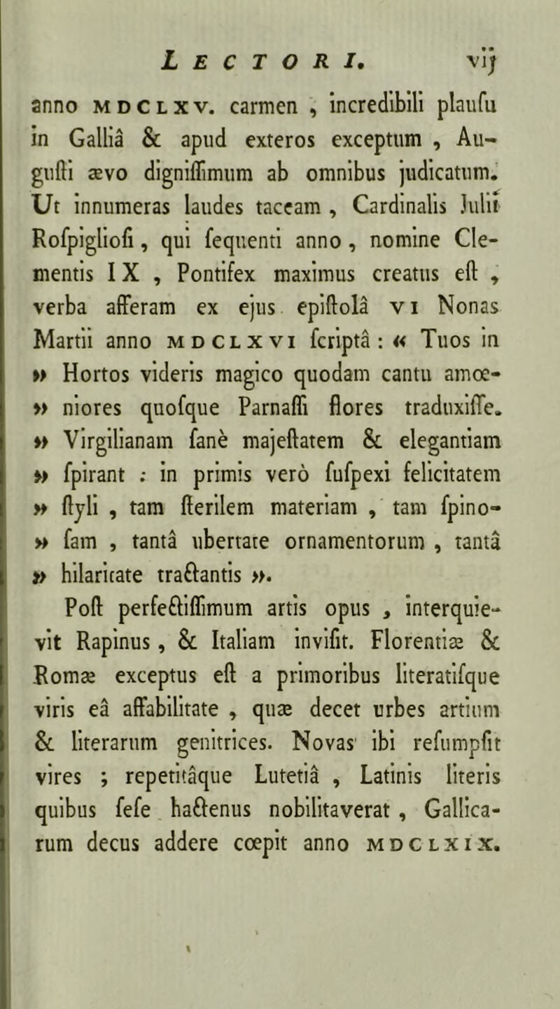 anno mdclxv. carmen , incredibili plaufu in Gallia & apud exteros exceptum , Au- gufti aevo digniflimum ab omnibus judicatum. Ut innumeras laudes taceam , Cardinalis Julii Rofpigliofi, qui fequenti anno, nomine Cle- mentis IX , Pontifex maximus creatus eft , verba afferam ex ejus epiftola v i Nonas Martii anno mdclxvi fcripta: « Tuos in » Hortos videris magico quodam cantu amoe- » niores quofque Parnafli flores traduxifle. ♦> Virgilianam fane majeftatem & elegantiam »> fpirant in primis vero fufpexi felicitatem » ftyli , tam fterilem materiam , tam fpino- » fam , tanta ubertate ornamentorum , tanta » hilaritate traftantis ». Poft perfe&iflimum artis opus , interquie- vit Rapinus, & Italiam invifit. Florentiae & Romae exceptus eft a primoribus literatifque viris ea affabilitate , quae decet urbes artium & literarum genitrices. Novas ibi refumpfit vires ; repetitaque Lutetia , Latinis literis quibus fefe haftenus nobilitaverat, Gallica- rum decus addere coepit anno mdclxix.