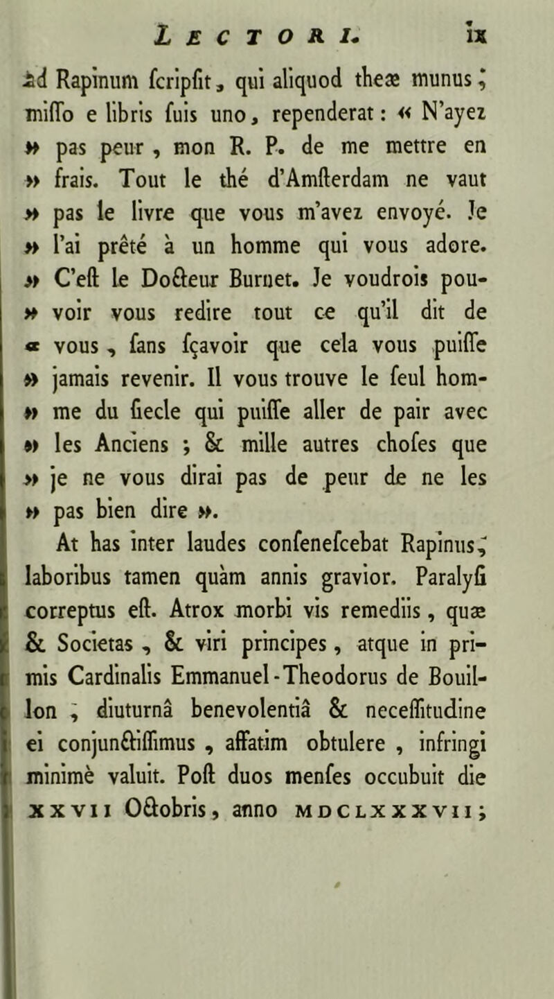 1 id Rapinum fcripfit, qui aliquod theae munus ^ mi(To e libris fuis uno, rependerat: « N’ayez w pas peur, mon R. P. de me mettre en » frais. Tout le the d’Amfterdam ne vaut » pas le livre que vous m’avez envoye. Je » l’ai prete a un homme qui vous adore. » Ceft Le Dofteur Burnet. Je voudrois pou- » voir vous redire tout ce quii dit de * vous , fans f^avoir que cela vous puiffe » jamais revenir. II vous trouve le feul hom- » me du fiecle qui puiffe aller de pair avec n les Anciens ; & mille autres chofes que » je ne vous dirai pas de peur de ne les » pas bien dire At has inter laudes confenefcebat Rapinus^ laboribus tamen quam annis gravior. Paralyfi correptus eft. Atrox morbi vis remediis, qua; & Societas , & viri principes, atque in pri- mis Cardinalis Emmanuel-Theodorus de Bouil- lon , diuturna benevolentia & neceflitudine ei conjunftiflimus , affatim obtulere , infringi minime valuit. Poft duos menfes occubuit die xxvii O&obris, anno mdclxxxvii;