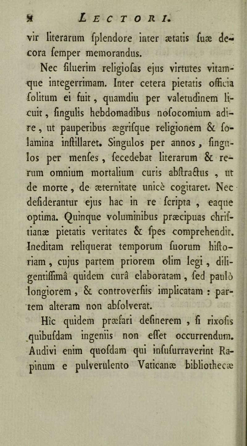 vir literarum fplendore inter aetatis fuae de- cora femper memorandus. Nec filuerim religiofas ejus virtutes vitam- que integerrimam. Inter cetera pietatis officia folitum ei fuit, quamdiu per valetudinem li- cuit , lingulis hebdomadibus nofocomium adi- re , ut pauperibus aegrifque religionem & fo- Iamina inftillaret. Singulos per annos, fingu- Ios per menfes, fecedebat literarum & re- rum omnium mortalium curis abftrafhis , ut de morte, de aeternitate unice cogitaret. Nec defiderantur ejus hac in re fcripta , eaque optima. Quinque voluminibus praecipuas chrif- tianee pietatis veritates & fpes comprehendit. Ineditam reliquerat temporum fuorum hiflo— riam , cujus partem priorem olim legi, dili- gentiffima quidem cura elaboratam, fed paulo longiorem , & controverfiis implicatam : par- tem alteram non abfolverat. Hic quidem praefari definerem , fi rixofis quibufdam ingeniis non effiet occurrendum. Audivi enim quofdam qui infufurraverint Ra- pinum e pulverulento Vaticanae bibliothecae