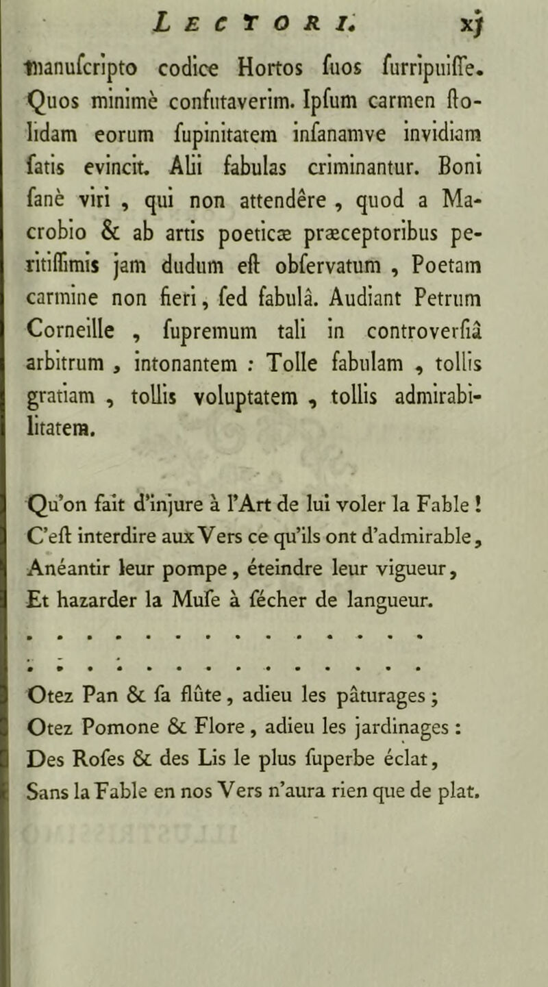 xj tnanufcripto codice Hortos fuos furripuifie. Quos minime confutaverim. Ipfum carmen do- lidam eorum fupinitatem infanamve invidiam fatis evincit. Alii fabulas criminantur. Boni fane viri , qui non attendere , quod a Ma- crobio & ab artis poeticas praeceptoribus pe- ritiflimis jam dudum eft obfervatum , Poetam carmine non fieri, fed fabula. Audiant Petrum Corneille , fupremum tali in controverfu arbitrum , intonantem : Tolle fabulam , tollis gratiam , tollis voluptatem , tollis admirabi- litatem. Qu’on fait cfinjure a l’Art de lui voler la Fable ! C’eft interdire aux Vers ce qu’ils ont d’admirable, Aneantir leur pompe, eteindre leur vigueur. Et hazarder la Mufe a fecher de langueur. Otez Pan & fa flute, adieu les paturages; Otez Pomone 8c Flore, adieu les jardinages : Des Rofes & des Lis le plus fuperbe eclat, Sans la Fable en nos Vers n’aura rien que de piat.