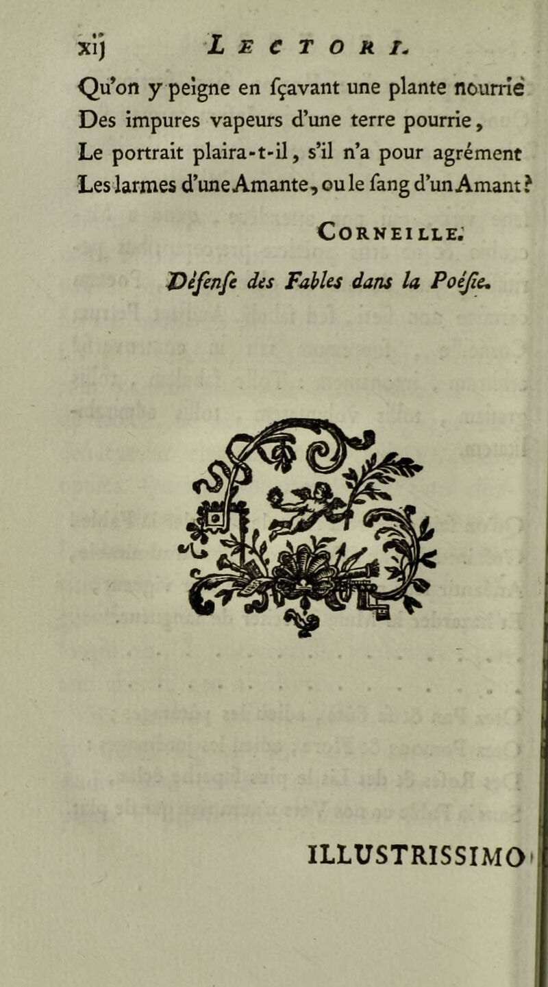 i* Qu’on y peigne en f^avant une piante nourrie Des impures vapeurs d’une terre pourrie, Le portrait plaira-t-il, s’il n’a pour agrement Les larmes d’une Amante, ou le fang d’un Amant ? CORNEILLE. JDefenfe des Fables dans la Poejie. ILLUSTRISSIMO’