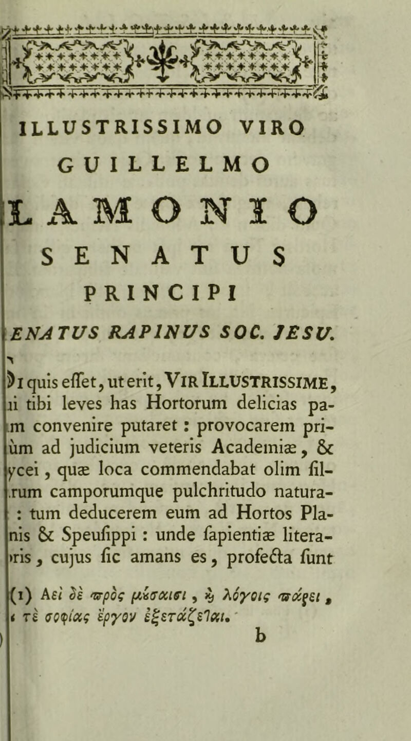 guillelmo LAMONIO SENATUS PRINCIPI ENATUS RAPINUS SOC. JESU. ) i quis eflet, ut erit, VlR ILLUSTRISSIME, ii tibi leves has Hortorum delicias pa- m convenire putaret: provocarem pri- um ad judicium veteris Academiae, & ycei, quae loca commendabat olim fil- rum camporumque pulchritudo natura- : tum deducerem eum ad Hortos Pla- nis & Speufippi : unde fapientiae litera- »ris , cujus fic amans es, profe&a funt (i) Ael cie <5rpoc [lisxiei, % Aoyotg <uoi$ei t