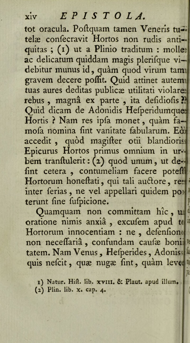 tot oracula. Poftquam tamen Veneris tu-» telae confecravit Hortos non rudis anti- quitas ; (i) ut a Plinio traditum : molle? ac delicatum quiddam magis plerifque vi- debitur munus id, quam quod virum tarm gravem decere poflit. Quid attinet autem’ tuas aures deditas publicae utilitati violare? rebus , magna ex parte , ita defidiofis ?? Quid dicam de Adonidis Hefperidumque? Hortis ? Nam res ipfa monet, quam fa- mofa nomina fint vanitate fabularum. Eoi accedit , quod magifter otii blandioris Epicurus Hortos primus omnium in ur- bem tranftulerit: (2) quod unum, ut de- i fint cetera , contumeliam facere poteft Hortorum honeftati, qui tali auflore, re? £ inter ferias, ne vel appellari quidem po^ terunt fine fufpicione. P Quamquam non committam hic , u: ' oratione nimis anxia , excufem apud tt « Hortorum innocentiam : ne , defenfiom non neceflaria , confundam caufie boni tatem. Nam Venus, Hefperides, Adonis^ quis nefcit, quae nugae fint, quam leve w k 1) Natur. Hift. lib. xvui. & Plaut. apud illum. (2) Plin. lib. x. cap. 4. (
