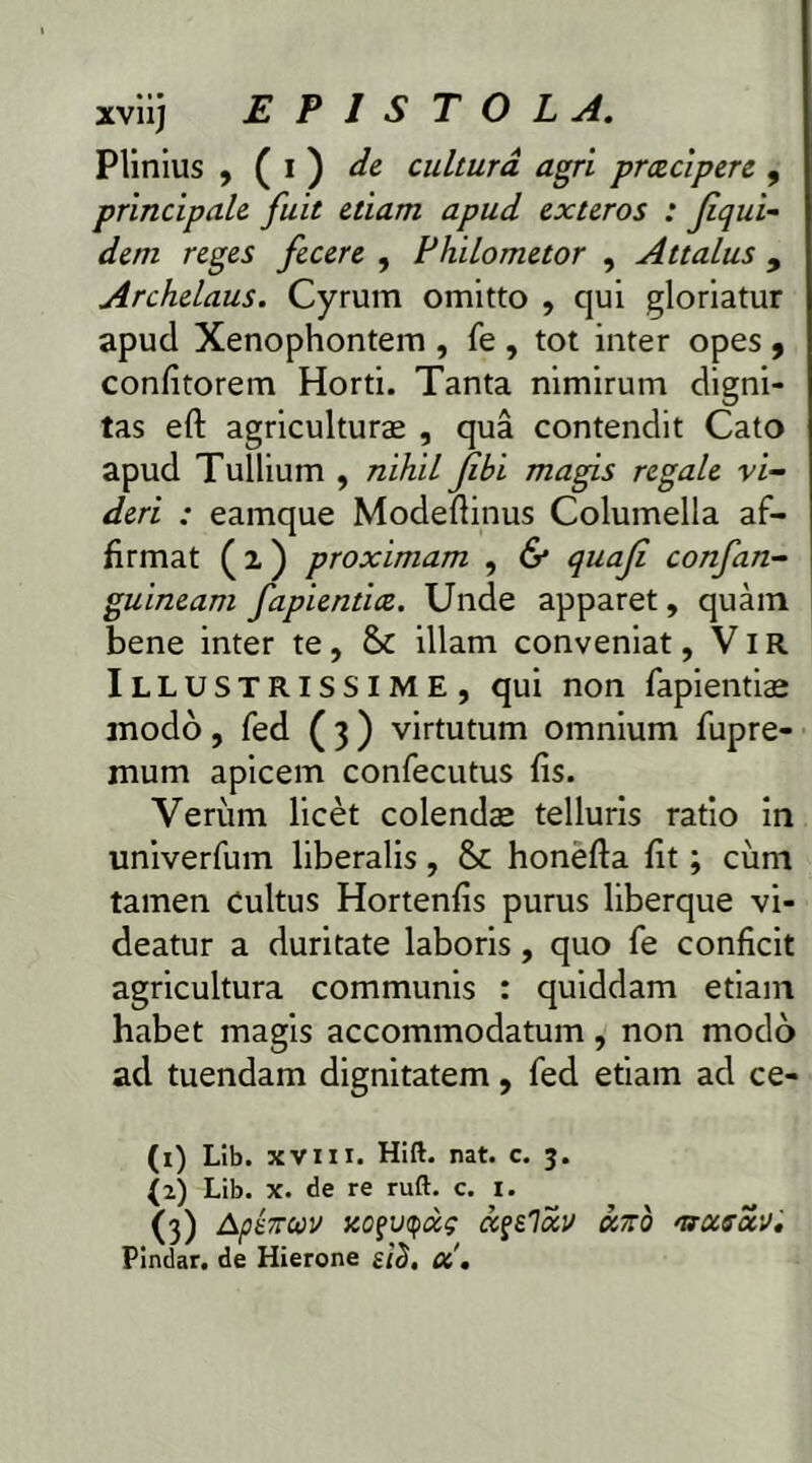Plinius , ( i ) de cultura agri prcecipere , principale fuit etiam apud exteros : Jiqui- dem reges fecere , Philometor , Attalus 9 Archelaus. Cyrum omitto , qui gloriatur apud Xenophontem , fe , tot inter opes 9 confitorem Horti. Tanta nimirum digni- tas eft agriculturae , qua contendit Cato apud Tullium , nihil jibi magis regale vi- deri : eamque Modeftinus Columella af- firmat ( 2 ) proximam , & quaji confan- guineam fapientice. Unde apparet, quam bene inter te, & illam conveniat, VIR Illustrissime, qui non fapientiae modo, fed ( 3 ) virtutum omnium fupre- mum apicem confecutus fis. Verum licet colendae telluris ratio in univerfum liberalis, & honefta fit; cum tamen cultus Hortenfis purus liberque vi- deatur a duritate laboris, quo fe conficit agricultura communis : quiddam etiam habet magis accommodatum, non modo ad tuendam dignitatem, fed etiam ad ce- (1) Lib. xvm. Hift. nat. c. 3. (2) Lib. x. de re ruft. c. 1. (3) Apenuv KOfvqccg txfelav axo ntxsa,'J.