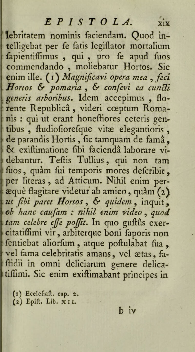 lebritatem nominis faciendam. Quod in- telligebat per fe fatis legiflator mortalium fapientiflimus , qui , pro fe apud fuos commendando , moliebatur Hortos. Sic enim ille, (i) Magnificari opera mea , feci Hortos & pomaria , & confevi ea cuncti generis arboribus. Idem accepimus , flo- rente Republica , videri coeptum Roma- nis : qui ut erant honeftiores ceteris gen- tibus , fludiofiorefque vitae elegantioris , de parandis Hortis, fic tamquam de fama, exiftimatione flbi facienda laborare vi- debantur. Teftis Tullius, qui non tam fuos, quam fui temporis mores defcribit, per literas , ad Atticum. Nihil enim per- aeque flagitare videtur”ab amico, quam (2). ut fibi paret Hortos , & quidem , inquit, ob hanc caufarn : nihil enim video , quod tam celebre ejfe pojjit. In quo guftus exer- citatiflimi vir, arbiterque boni faporis non fentiebat aliorfum , atque poflulabat fua , vel fama celebritatis amans, vel aetas, fa- ftidii in omni deliciarum genere delica- tiflimi. Sic enim exiftimabant principes in (1) Ecelefiaft. cap. 2. (2) Epift. Lib, xn.
