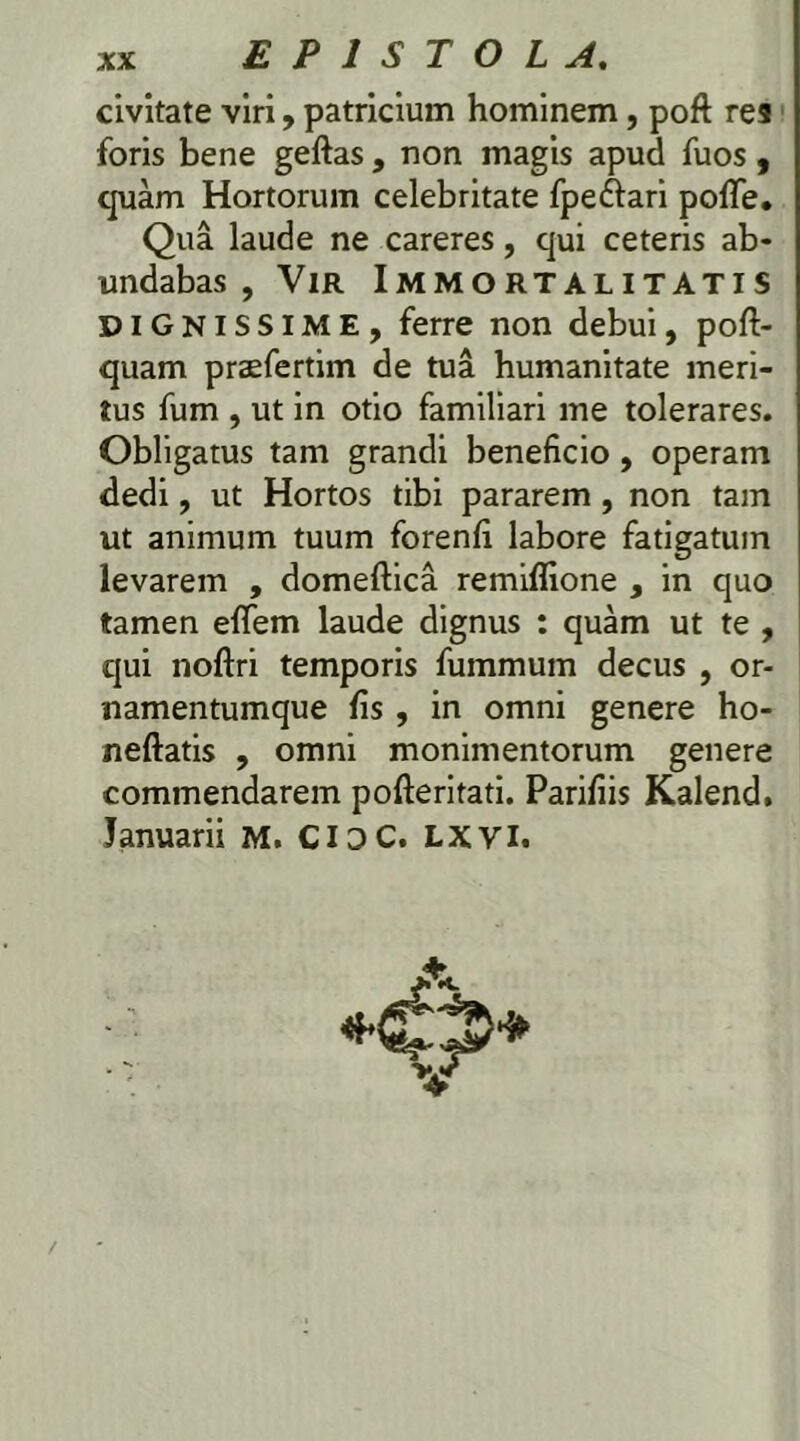 civitate viri, patricium hominem, poft res foris bene geftas , non magis apud fuos, quam Hortorum celebritate fpe&ari pofTe. Qua laude ne careres, qui ceteris ab- undabas , Vir Immortalitatis DIGNISSIME, ferre non debui, pofi> quam praefertim de tua humanitate meri- tus fum , ut in otio familiari me tolerares. Obligatus tam grandi beneficio, operam dedi, ut Hortos tibi pararem , non tam ut animum tuum forenfi labore fatigatum levarem , domeftica remiflione , in quo tamen eflfem laude dignus : quam ut te , qui noftri temporis fummum decus , or- namentumque fis , in omni genere ho- neftatis , omni monimentorum genere commendarem pofteritati. Parifiis Kalend. Januarii M. CIDC. LXVI.
