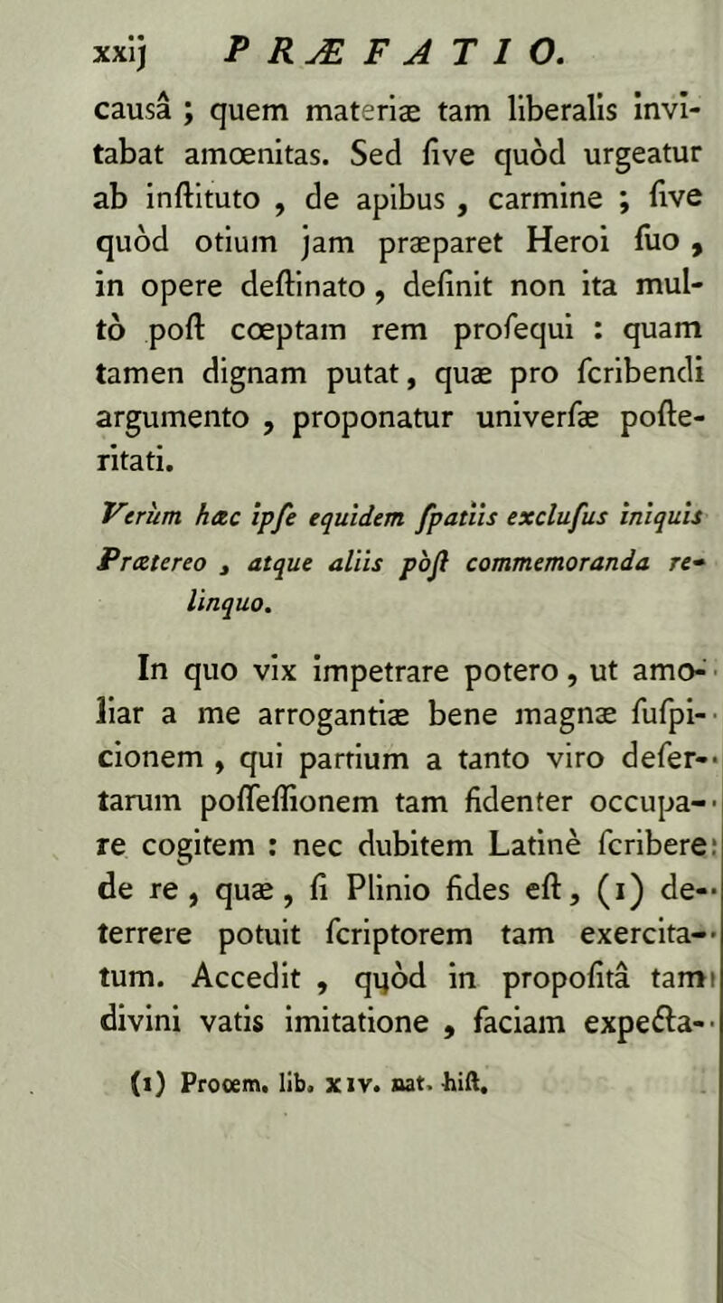 causa ; quem materiae tam liberalis invi- tabat amoenitas. Sed live quod urgeatur ab inftituto , de apibus , carmine ; live quod otium jam praeparet Heroi luo , in opere deftinato , delinit non ita mul- to poli: coeptam rem prolequi : quam tamen dignam putat, quae pro fcribendi argumento , proponatur univerfae pofte- ritati. Verum hac ip/e equidem /patiis exclufus iniquis Pratereo , atque aliis pojl commemoranda re• linquo. In quo vix impetrare potero, ut amo- liar a me arrogantiae bene magnae fufpi- cionem , qui partium a tanto viro defer— tarum poflellionem tam fidenter occupa- re cogitem : nec dubitem Latine fcribere: de re, quae, li Plinio fides eft, (i) de- terrere potuit fcriptorem tam exercita- tum. Accedit , qpod in propolita tami divini vatis imitatione , faciam expe&a- (l) Procem, lib. xiv. nat.-hift.