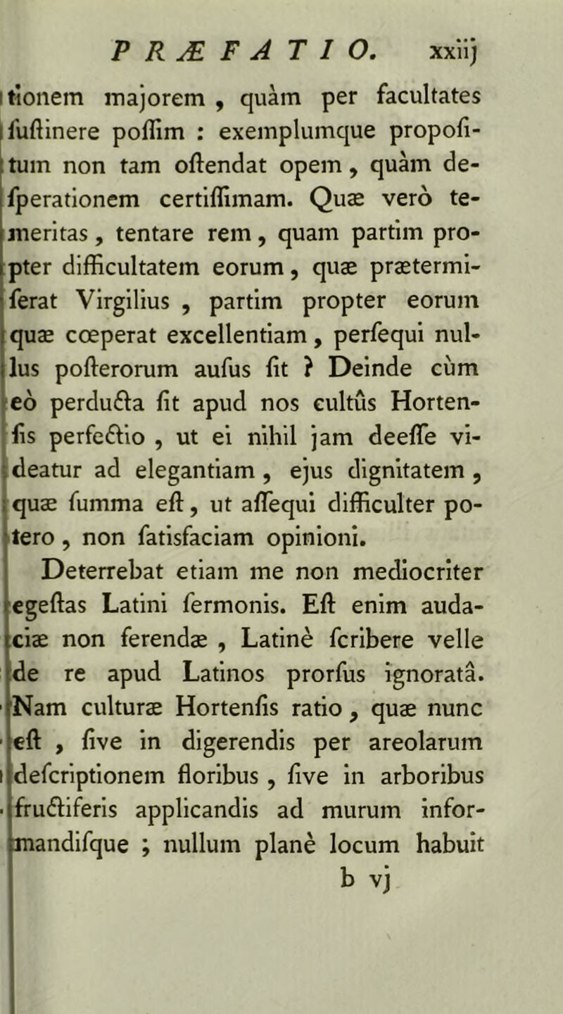 PR&FATIO. xxiij itionem majorem , quam per facultates ifuftinere poffim : exemplumque propofi- tum non tam oftendat opem, quam de- fperationem certiffimam. Quae vero te- meritas , tentare rem, quam partim pro- pter difficultatem eorum, quae praetermi- ferat Virgilius , partim propter eorum quae coeperat excellentiam, perfequi nul- lus pofterorum aufus Iit ? Deinde cum eo perdu&a fit apud nos cultus Horten- fis perfe&io , ut ei nihil jam deeffe vi- deatur ad elegantiam , ejus dignitatem , quae fumma efl, ut aflequi difficulter po- tero , non fatisfaciam opinioni. Deterrebat etiam me non mediocriter egeftas Latini fermonis. Efl: enim auda- ciae non ferendae , Latine fcribere velle de re apud Latinos prorfus ignorata. ■ Nam culturae Hortenfis ratio, quae nunc ■ efl , five in digerendis per areolarum i defcriptionem floribus , five in arboribus ■ fru&iferis applicandis ad murum infor- mandifque ; nullum plane locum habuit b vj