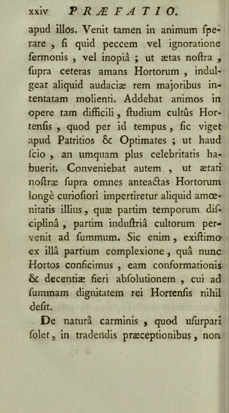 apud illos. Venit tamen in animum fpe- rare , fi quid peccem vel ignoratione fermonis , vel inopia ; ut aetas noftra , fupra ceteras amans Hortorum , indul- geat aliquid audaciae rem majoribus in- tentatam molienti. Addebat animos in opere tam difficili, ftudium cultus Hor- tenfis , quod per id tempus , fic viget apud Patritios & Optimates ; ut haud fcio , an umquam plus celebritatis ha- buerit. Conveniebat autem , ut stati noftrae fupra omnes antea&as Hortorum longe curiofiori impertiretur aliquid amoe- nitatis illius, quae partim temporum dif- ciplina , partim induftria cultorum per- venit ad fiimmum. Sic enim, exiftimo- ex illa partium complexione, qua nunc Hortos conficimus , eam conformationis & decentis fieri abfolutionem , cui ad fummam dignitatem rei Hortenfis nihil defit. De natura carminis , quod ufurpari folet 3 in tradendis prsceptionibus, non