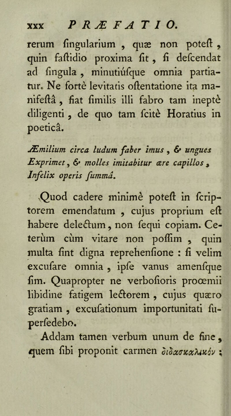 rerum lingularium , quas non poteft , quin faftidio proxima fit , fi defcendat ad fingula , minutiufque omnia partia- tur. Ne forte levitatis oftentatione ita ma- nifefta , fiat fimilis illi fabro tam inepti diligenti, de quo tam fcite Horatius in poetica. JEmilium. circa ludum faber imus , & ungues Exprimet, & molles imitabitur <zre capillos , Infelix operis fumma. sQuod cadere minime potefl: in fcrip- torem emendatum , cujus proprium eft habere dele&um, non fequi copiam. Ce- terum cum vitare non poflim , quin inulta fint digna reprehenfione : fi velim excufare omnia , ipfe vanus amenfque fim. Quapropter ne verbofioris prooemii libidine fatigem le&orem , cujus quaero gratiam , excufationum importunitati fu- perfedebo. Addam tamen verbum unum de fine , quem fibi proponit carmen bilcttr»ot>uKQv ;