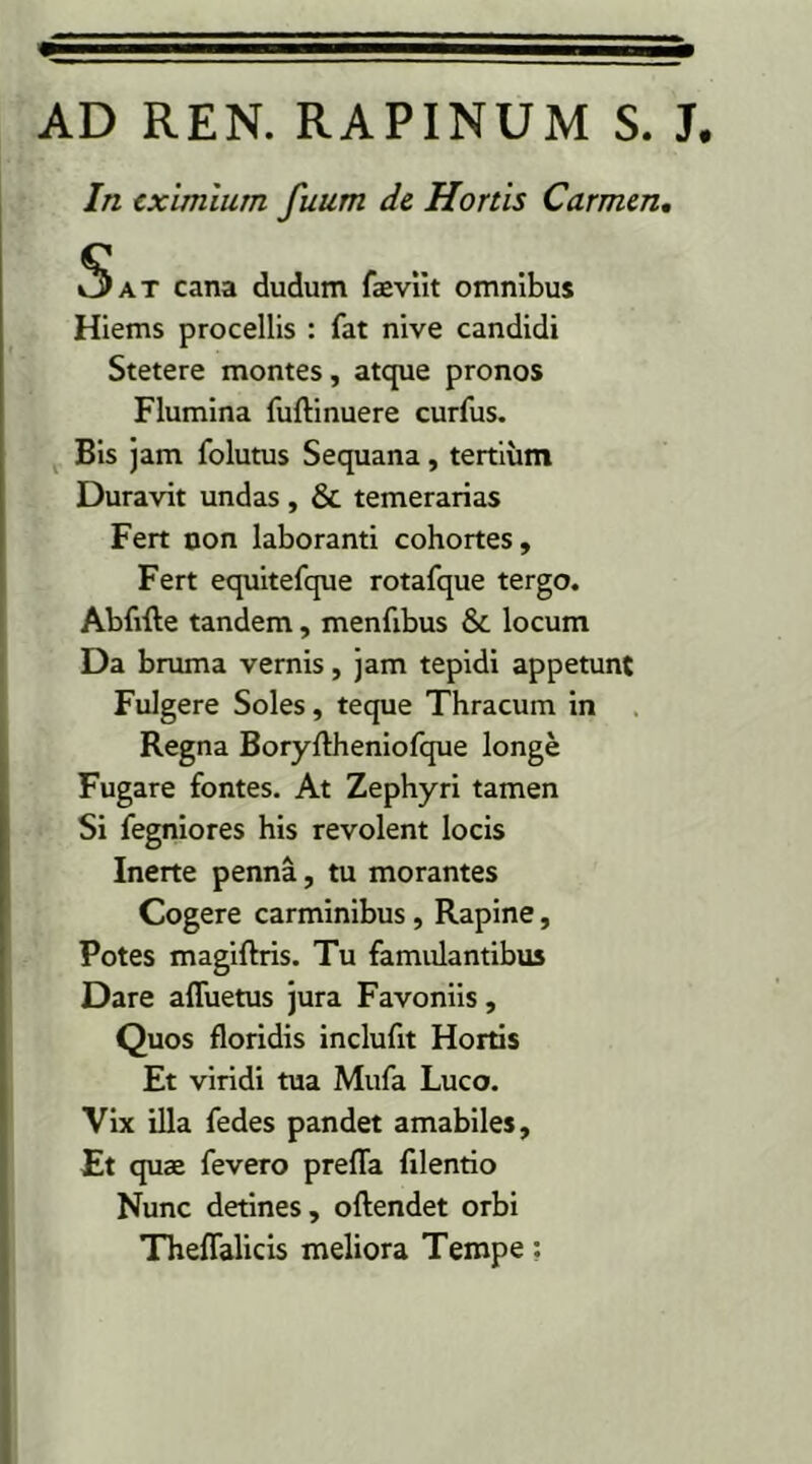 AD REN. RAPINUM S. J. In eximium fuum de Hortis Carmen. 5at cana dudum faeviit omnibus Hiems procellis : fat nive candidi Stetere montes, atque pronos Flumina fuftinuere curfus. Bis jam fo lutus Sequana, tertium Duravit undas , & temerarias Fert non laboranti cohortes. Fert equitefque rotafque tergo. Abfifte tandem, menfibus & locum Da bruma vernis, jam tepidi appetunt Fulgere Soles, teque Thracum in Regna Boryftheniofque longe Fugare fontes. At Zephyri tamen Si fegniores his revolent locis Inerte penna, tu morantes Cogere carminibus, Rapine, Potes magiftris. Tu famulantibus Dare afluetus jura Favoniis, Quos floridis inclufit Hortis Et viridi tua Mufa Luco. Vix illa fedes pandet amabiles. Et quae fevero prefla filentio Nunc detines, oftendet orbi Theflalicis meliora Tempe:
