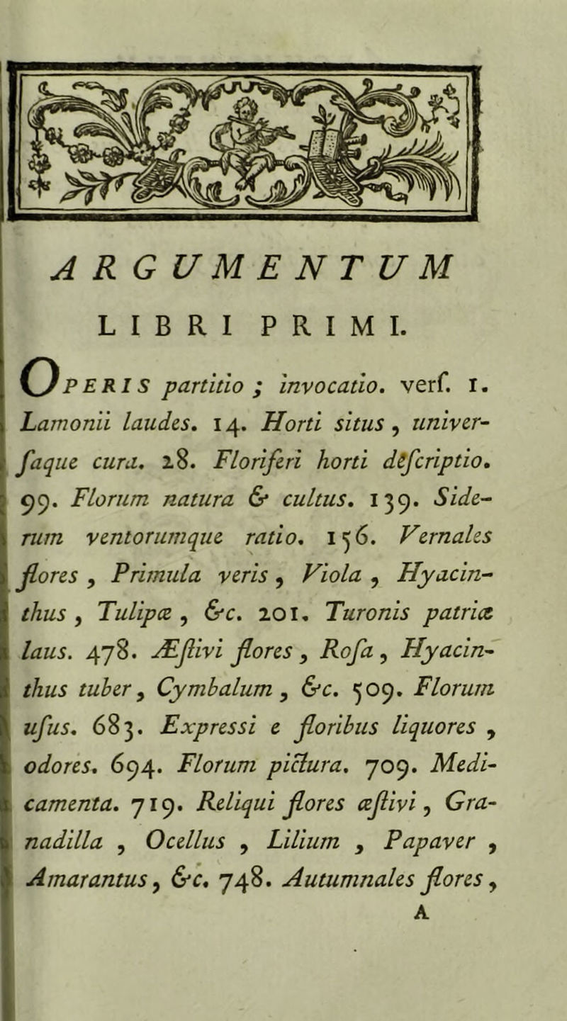 LIBRI PRIMI. Operis partitio ; invocatio, verf. i. Lamonii laudes. 14. Horti situs, univer- faque cura. 28. Floriferi horti dfcriptio. 99. Florum natura & cultus. 139. Side- rum ventorum que ratio. 136. Vernales flores , Primula veris , Viola , Hyacin- thus , Tulipcc , &c. 201, Turonis patrice laus. 478. Adflivi flores , Rofa , Hyacin- thus tuber, Cymbalum , &c. 309. Florum ufus. 683. Expressi e floribus liquores , odores. 694. Florum pictura. 709. Medi- camenta. 719. Reliqui flores ceflivi, (jW- n adi lia , Ocellus , Lilium , Papaver , Amarantus, 6v. 748. Autumnales flores, A