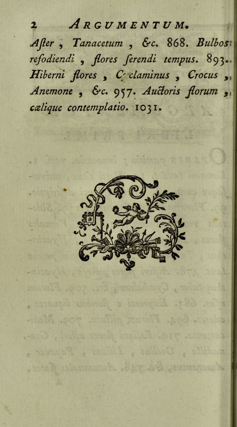 Afer , Tanacetum , &c. 868. Bulbos< refodiendi , flores ferendi tempus. 893.. Hiberni flores , Cyclaminus , Crocus ,, Anemone , 957. Auctoris florum ,, ccelique contemplatio. 1031.
