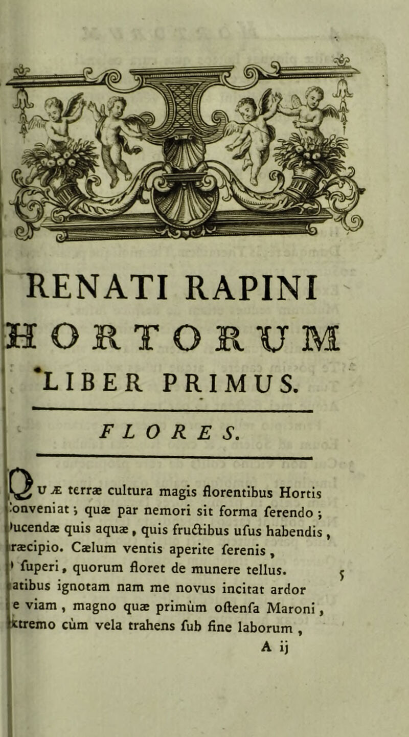 RENATI RAPINI 'HORTORUM 'LIBER PRIMUS. — - FLORES. SI V J£ terrae cultura magis florentibus Hortis •onveniat •, qua par nemori sit forma ferendo ; •ucenda quis aqua , quis frudibus ufus habendis , racipio. Calum ventis aperite ferenis, ' fuperi, quorum floret de munere tellus, atibus ignotam nam me novus incitat ardor e viam , magno qua primum oftenfa Maroni, ttremo cum vela trahens fub fine laborum , A ij