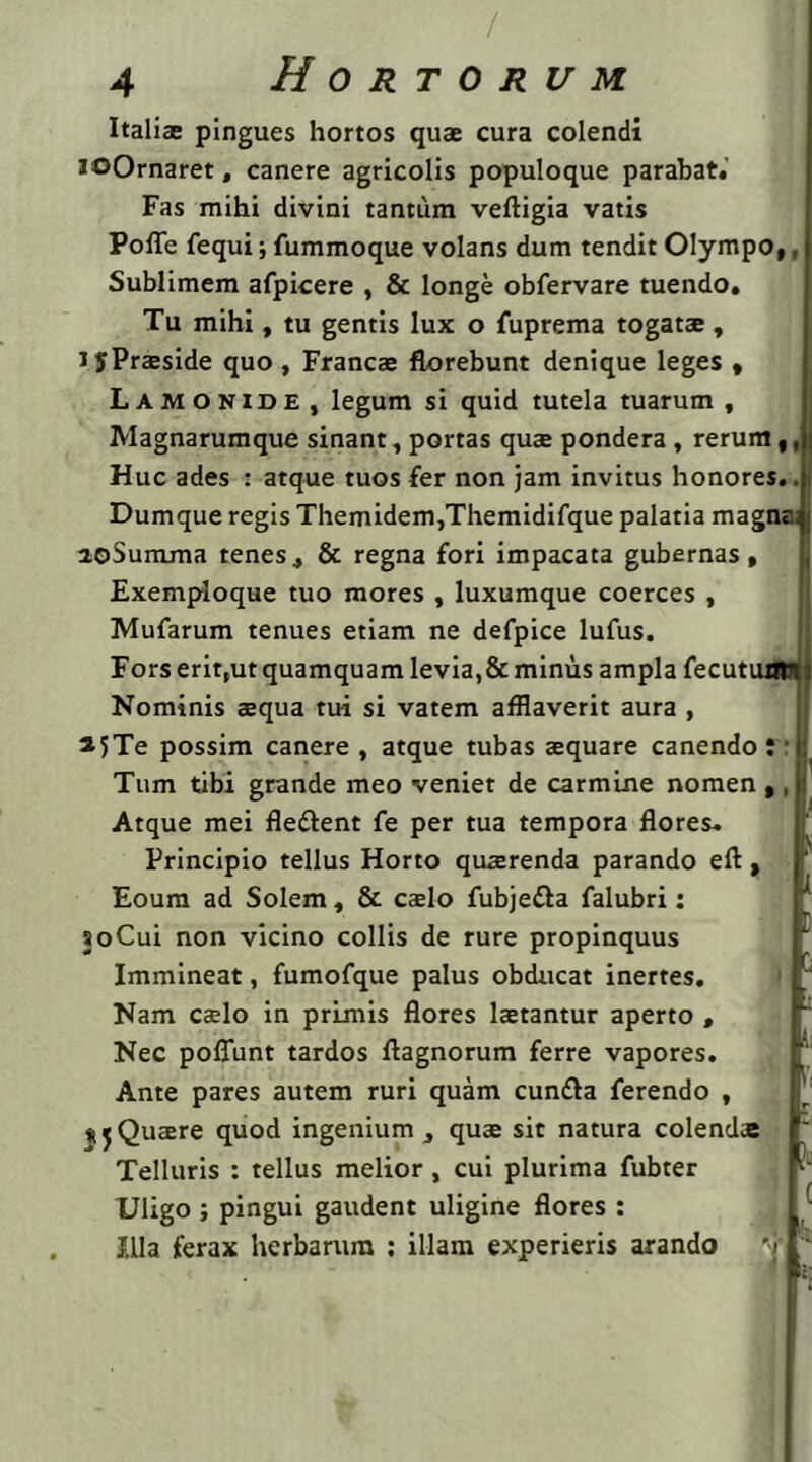 Italiae pingues hortos quae cura colendi JOOrnaret, canere agricolis populoque parabat.' Fas mihi divini tantum veftigia vatis Poffe fequi; fummoque volans dum tendit Olympo,, Sublimem afpicere , & longe obfervare tuendo. Tu mihi, tu gentis lux o fuprema togatae, JjPraeside quo , Francae florebunt denique leges , Lamonide, legum si quid tutela tuarum, Magnarumque sinant, portas quae pondera , rerum,, Huc ades : atque tuos fer non jam invitus honores.. Dumque regis Themidem,Themidifque palatia magna aoSumma tenes, & regna fori impacata gubernas, Exemploque tuo mores , luxumque coerces , Mufarum tenues etiam ne defpice lufus. Fors erit,ut quamquam levia, &minus ampla fecutuast Nominis aequa tui si vatem afflaverit aura , 2?Te possim canere , atque tubas aequare canendo : ■ Tum tibi grande meo veniet de carmine nomen ,, Atque mei fle&ent fe per tua tempora flores. Principio tellus Horto quaerenda parando eft, Eoum ad Solem, & caelo fubjefta falubri: 30Cui non vicino collis de rure propinquus Immineat, fumofque palus obducat inertes. Nam caelo in primis flores laetantur aperto , Nec pofliint tardos ftagnorum ferre vapores. Ante pares autem ruri quam cunfta ferendo , $5Quaere quod ingenium, quae sit natura colendas Telluris : tellus melior, cui plurima fubter Uligo; pingui gaudent uligine flores : Illa ferax herbarum : illam experieris arando V
