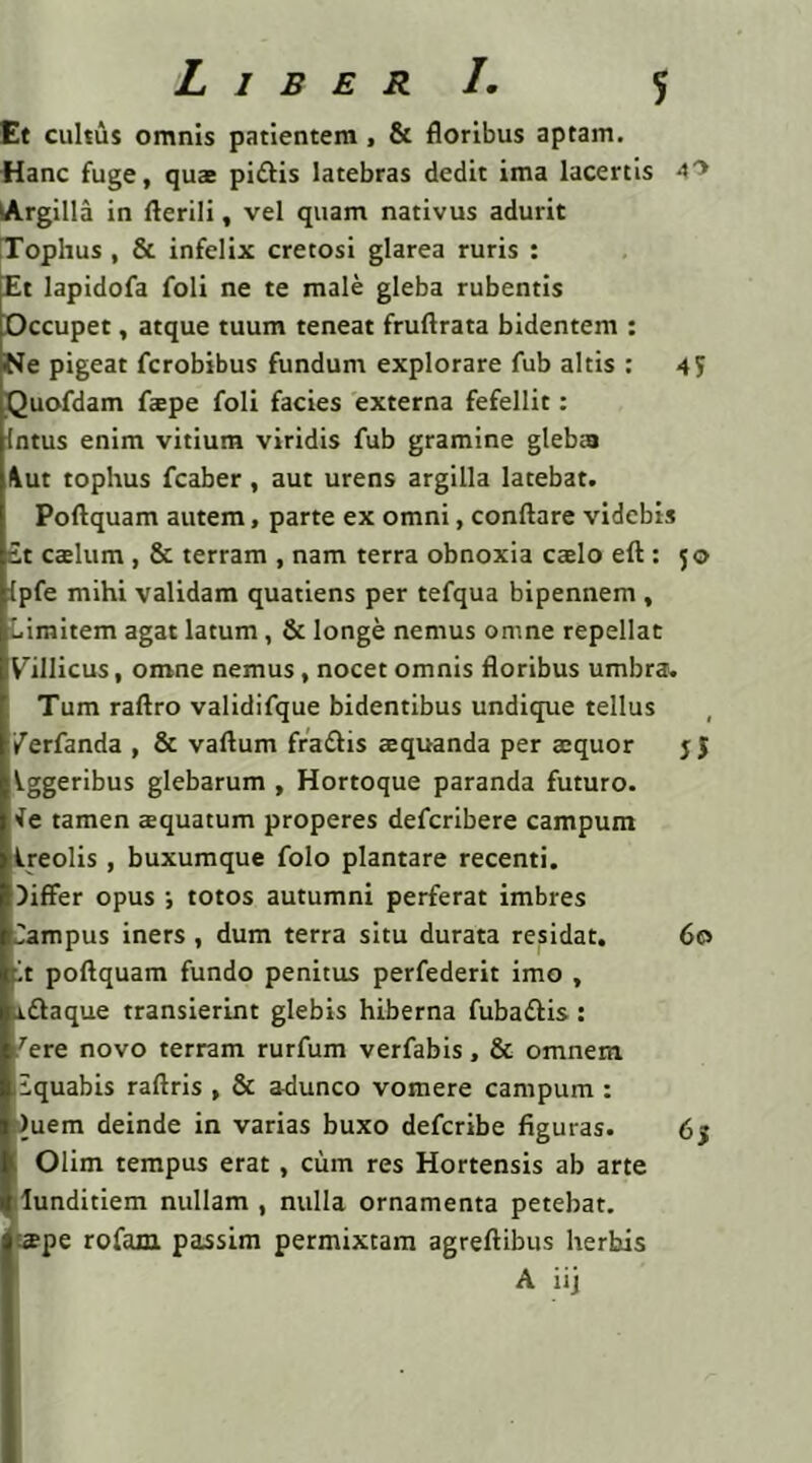 Liber I. Et cultus omnis patientem , & floribus aptam. Hanc fuge, quas piftis latebras dedit ima lacertis 40 Argilla in fterili, vel quam nativus adurit Tophus , & infelix cretosi glarea ruris : Et lapidofa foli ne te male gleba rubentis Occupet, atque tuum teneat fruftrata bidentem : •Ne pigeat fcrobibus fundum explorare fub altis : 4? Quofdam fspe foli facies externa fefellit: Intus enim vitium viridis fub gramine gleba Aut tophus fcaber, aut urens argilla latebat. Poftquam autem, parte ex omni, conflare videbis £t caslum , & terram , nam terra obnoxia caelo eft : 50 ipfe mihi validam quatiens per tefqua bipennem , Limitem agat latum, & longe nemus omne repellat Villicus, omne nemus , nocet omnis floribus umbraw Tum raftro validifque bidentibus undique tellus , /erfanda , & vaflum fra&is aequanda per atquor Vggeribus glebarum , Hortoque paranda futuro. •fe tamen aquatum properes deferibere campum Ireolis , buxumque folo plantare recenti. )iffer opus ; totos autumni perferat imbres Campus iners, dum terra situ durata residat. 60 fit poftquam fundo penitus perfederit imo , aftaque transierint glebis hiberna fuba&is : ''ere novo terram rurfum verfabis, & omnem liquabis raftris , & adunco vomere campum : )uem deinde in varias buxo deferibe figuras. 65 Olim tempus erat, cum res Hortensis ab arte lunditiem nullam , nulla ornamenta petebat, spe rofam passim permixtam agreftibus herbis A iij