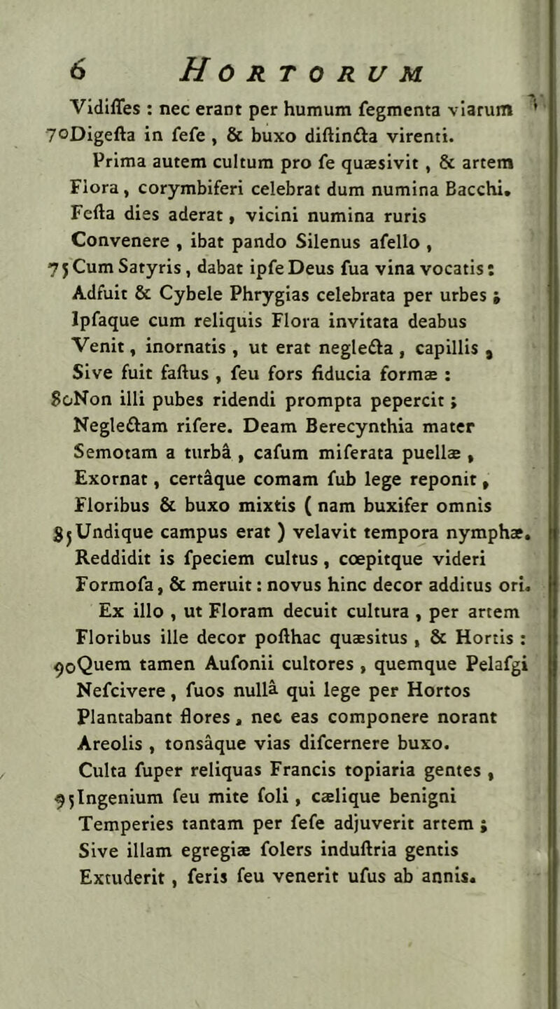 Vidifles : nec erant per humum fegmenta viarum 1 yoDigefta in fefe , & buxo diftindla virenti. Prima autem cultum pro fe quaesivit , & artem Flora, corymbiferi celebrat dum numina Bacchi. Fefta dies aderat, vicini numina ruris Convenere , ibat pando Silenus afello , 7 j Cum Satyris, dabat ipfe Deus fua vina vocatis: Adfuit & Cybele Phrygias celebrata per urbes i Ipfaque cum reliquis Flora invitata deabus Venit, inornatis , ut erat negle&a , capillis , Sive fuit faftus , feu fors fiducia formae : SoNon illi pubes ridendi prompta pepercit; Negle&am rifere. Deam Berecynthia mater Semotam a turba , cafum miferata puelis , Exornat, certaque comam fub lege reponit, Floribus & buxo mixtis (nam buxifer omnis SjUndique campus erat ) velavit tempora nymphae. Reddidit is fpeciem cultus, coepitque videri Formofa, & meruit: novus hinc decor additus ori. Ex illo , ut Floram decuit cultura , per artem Floribus ille decor pofthac quaesitus , & Hortis : <>oQuem tamen Aufonii cultores , quemque Pelafgi Nefcivere, fuos nulla qui lege per Hortos Plantabant flores, nec eas componere norant Areolis , tonsaque vias difcernere buxo. Culta fuper reliquas Francis topiaria gentes , 7 5 Ingenium feu mite foli, calique benigni Temperies tantam per fefe adjuverit artem ; Sive illam egregias folers induftria gentis Excuderit, feris feu venerit ufus ab annis.