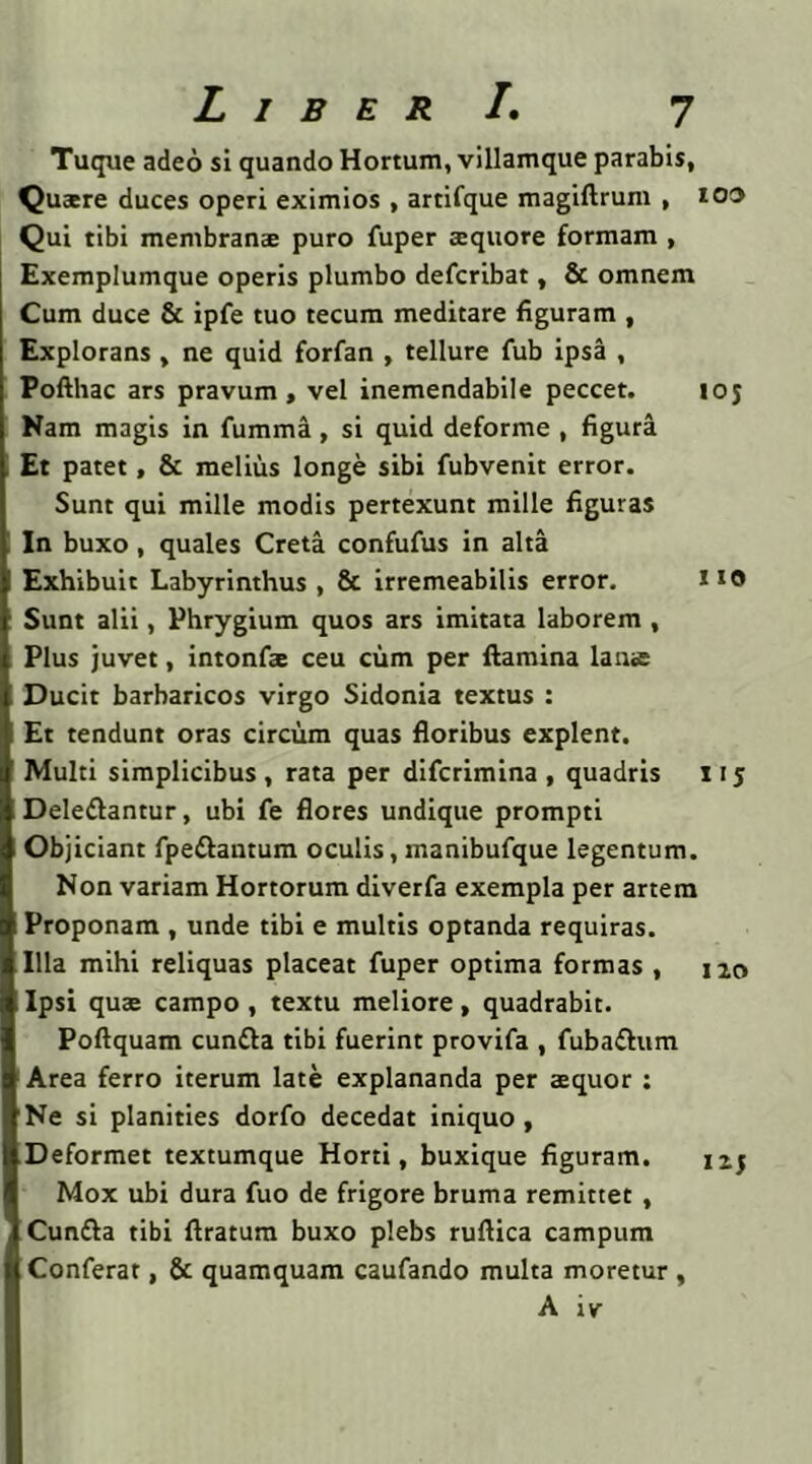 Tuque adeo si quando Hortum, villamque parabis, Quaere duces operi eximios , artifque magiftrum , ioo Qui tibi membranae puro fuper aequore formam , Exemplumque operis plumbo defcribat, & omnem Cum duce & ipfe tuo tecum meditare figuram , Explorans, ne quid forfan , tellure fub ipsa , Pofthac ars pravum, vel inemendabile peccet. ioj Nam magis in fumma, si quid deforme , figura Et patet, & melius longe sibi fubvenit error. Sunt qui mille modis pertexunt mille figuras In buxo, quales Creta confufus in alta Exhibuit Labyrinthus , & irremeabilis error. no Sunt alii, Phrygium quos ars imitata laborem, Plus juvet, intonfae ceu cum per flamina lanae Ducit barbaricos virgo Sidonia textus : Et tendunt oras circum quas floribus explent. Multi simplicibus , rata per difcrimina , quadris 11 j Deledlantur, ubi fe flores undique prompti Objiciant fpe&antum oculis, manibufque legentum. Non variam Hortorum diverfa exempla per artem Proponam , unde tibi e multis optanda requiras. Illa mihi reliquas placeat fuper optima formas , iao Ipsi quae campo , textu meliore, quadrabit. Poftquam cun&a tibi fuerint provifa , fubaftum Area ferro iterum late explananda per aequor : Ne si planities dorfo decedat iniquo , Deformet textumque Horti, buxique figuram. 12.5 Mox ubi dura fuo de frigore bruma remittet , Cun£la tibi Aratum buxo plebs ruflica campum Conferat, & quamquam caufando multa moretur , A iv