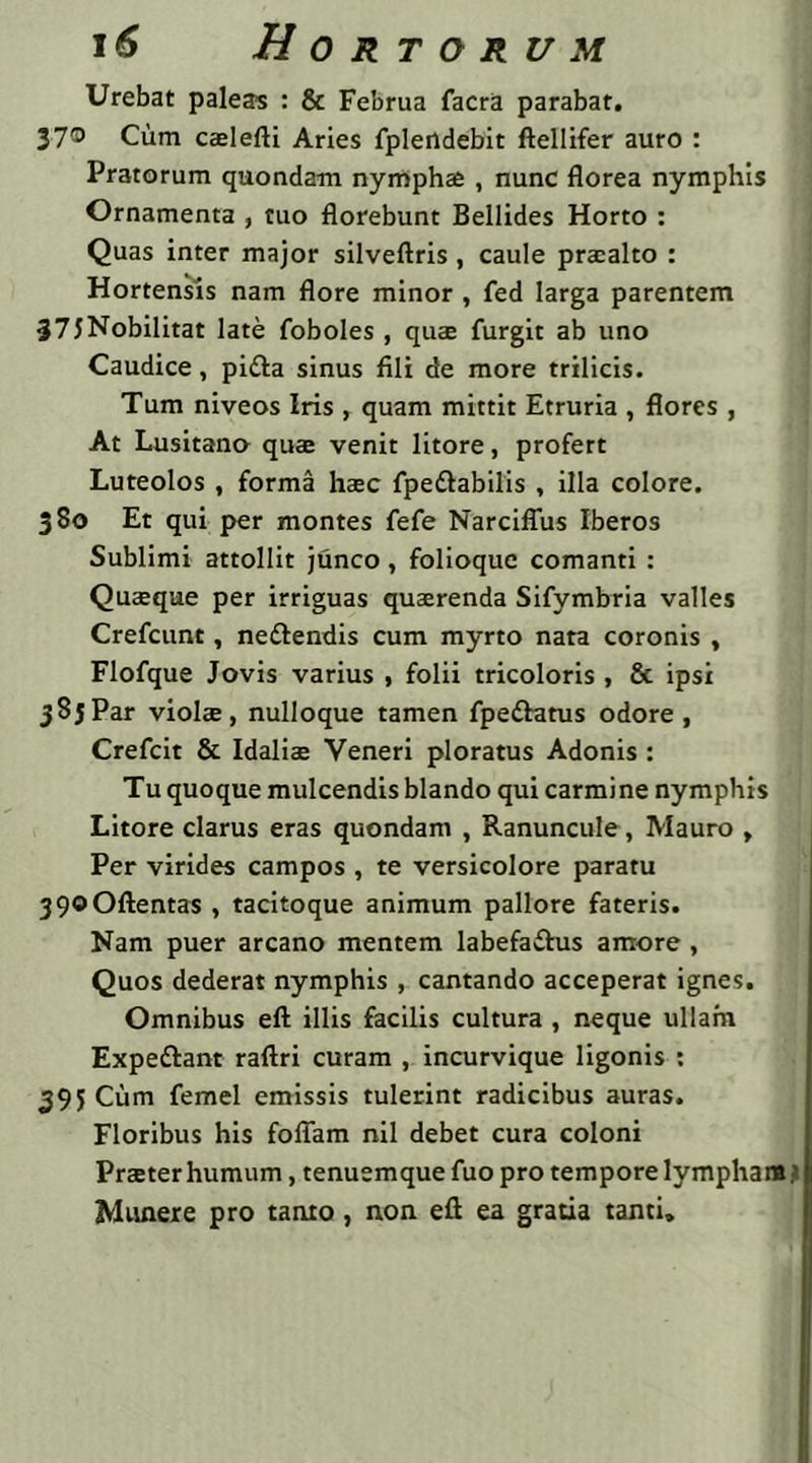 Urebat paleas : & Februa facra parabar. 37® Cum caelefti Aries fpleildebic ftellifer auro : Pratorum quondam nympha , nunc florea nymphis Ornamenta , tuo florebunt Bellides Horto : Quas inter major silveftris, caule praealto : Hortensis nam flore minor , fed larga parentem 37JNobilitat late foboles , qua furgit ab uno Caudice, pitta sinus fili de more trilicis. Tum niveos Iris , quam mittit Etruria , flores , At Lusitano qua venit litore, profert Luteolos , forma hac fpe&abilis , illa colore. 380 Et qui per montes fefe NarcifTus Iberos Sublimi attollit junco , folioque comanti : Quaque per irriguas quarenda Sifymbria valles Crefcunt, ne&endis cum myrto nata coronis , Flofque Jovis varius , folii tricoloris , & ipsi 385Par viola, nulloque tamen fpettatus odore, Crefcit & Idalia Veneri ploratus Adonis : Tu quoque mulcendis blando qui carmine nymphis Litore clarus eras quondam , Ranuncule, Mauro , Per virides campos , te versicolore paratu 39©Oftentas , tacitoque animum pallore fateris. Nam puer arcano mentem labefaflus amore, Quos dederat nymphis , cantando acceperat ignes. Omnibus eft illis facilis cultura , neque ullam Expe&ant raftri curam , incurvique ligonis : 395 Cum femel emissis tulerint radicibus auras. Floribus his foliam nil debet cura coloni Praeter humum, tenuemque fuo pro tempore lympham a Munere pro tanto , non efi ea gratia tanti»