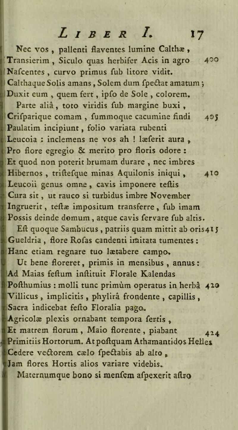Nec vos , pallenti flaventes lumine Calthae, Transierim , Siculo quas herbifer Acis in agro Nafcentes , curvo primus fub litore vidit. Calthaque Solis amans, Solem dum fpeftat amatum; Duxit eum , quem fert, ipfo de Sole , colorem. Parte alia, toto viridis fub margine buxi , Crifparique comam , fummoque cacumine findi 405 Paulatim incipiunt, folio variata rubenti Leucoia : inclemens ne vos ah ! laeferit aura , Pro flore egregio & merito pro floris odore : Et quod non poterit brumam durare , nec imbres Hibernos , triftefque minas Aquilonis iniqui , 410 Leucoii genus omne, cavis imponere tefiis Cura sit, ut rauco si turbidus imbre November Ingruerit, tefta: impositum transferre, fub imam Possis deinde domum , atque cavis fervare fub altis. Eft quoque Sambucus , patriis quam mittit ab oris4i J Gueldria , flore Rofas candenti imitata tumentes : Hanc etiam regnare tuo laetabere campo. Ut bene floreret, primis in mensibus , annus: Ad Maias feftum inftituit Florale Kalendas Pofthumius : molli tunc primum operatus in herba 420 Villicus , implicitis, phylira frondente , capillis , Sacra indicebat fefto Floralia pago. Agricola; plexis ornabant tempora fertis , Et matrem florum , Maio florente, piabant 424 Primitiis Hortorum. At poftquam Athamantidos Helles Cedere veftorem cebIo fpettabis ab alto , Jam flores Hortis alios variare videbis» Maternumque bono si menfera afpexerit aftro