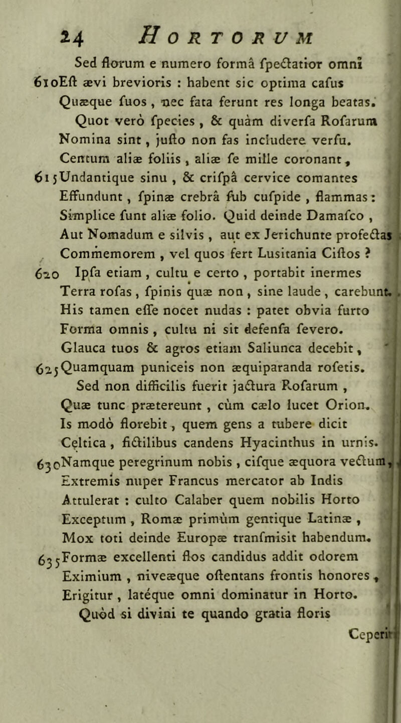 Sed florum e numero forma fpe&atior omni 6ioEft sevi brevioris : habent sic optima cafus Quaeque fuos, nec fata ferunt res longa beatas. Quot vero fpecies , & quam diverfa Rofarum Nomina sint, jufto non fas includere verfu. Centum aliae foliis , aliae fe mille coronant, 61 jUndantique sinu , & crifpa cervice comantes Effundunt, fpinae crebra fub cufpide , flammas: 1 Simplice funt aliae folio. Quid deinde Damafco , Aut Nomadum e silvis , aut ex Jerichunte profe&as ; Commemorem , vel quos fert Lusitania Ciftos ? 610 Ipfa etiam , cultu e certo , portabit inermes Terra rofas , fpinis quae non , sine laude , carebunt. , His tamen efie nocet nudas : patet obvia furto Forma omnis , cultu ni sit defenfa fevero. Glauca tuos & agros etiam Saliunca decebit, <$2.j Quamquam puniceis non aequiparanda rofetis. Sed non difficilis fuerit jadfura Rofarum , Quse tunc prstereunt, cum caelo lucet Orion. Is modo florebit, quem gens a tubere dicit Celtica , fi&ilibus candens Hyacinthus in urnis. '1 ^^o^amque peregrinum nobis , cifque aequora veflura,, Extremis nuper Francus mercator ab Indis Attulerat : culto Calaber quem nobilis Horto Exceptum , Romae primum gentique Latinae , Mox toti deinde Europae tranfmisit habendum. g^jEormae excellenti flos candidus addit odorem Eximium , niveaeque oftentans frontis honores , Erigitur, lateque omni dominatur in Horto. Quod si divini te quando gtatia floris Ceperir