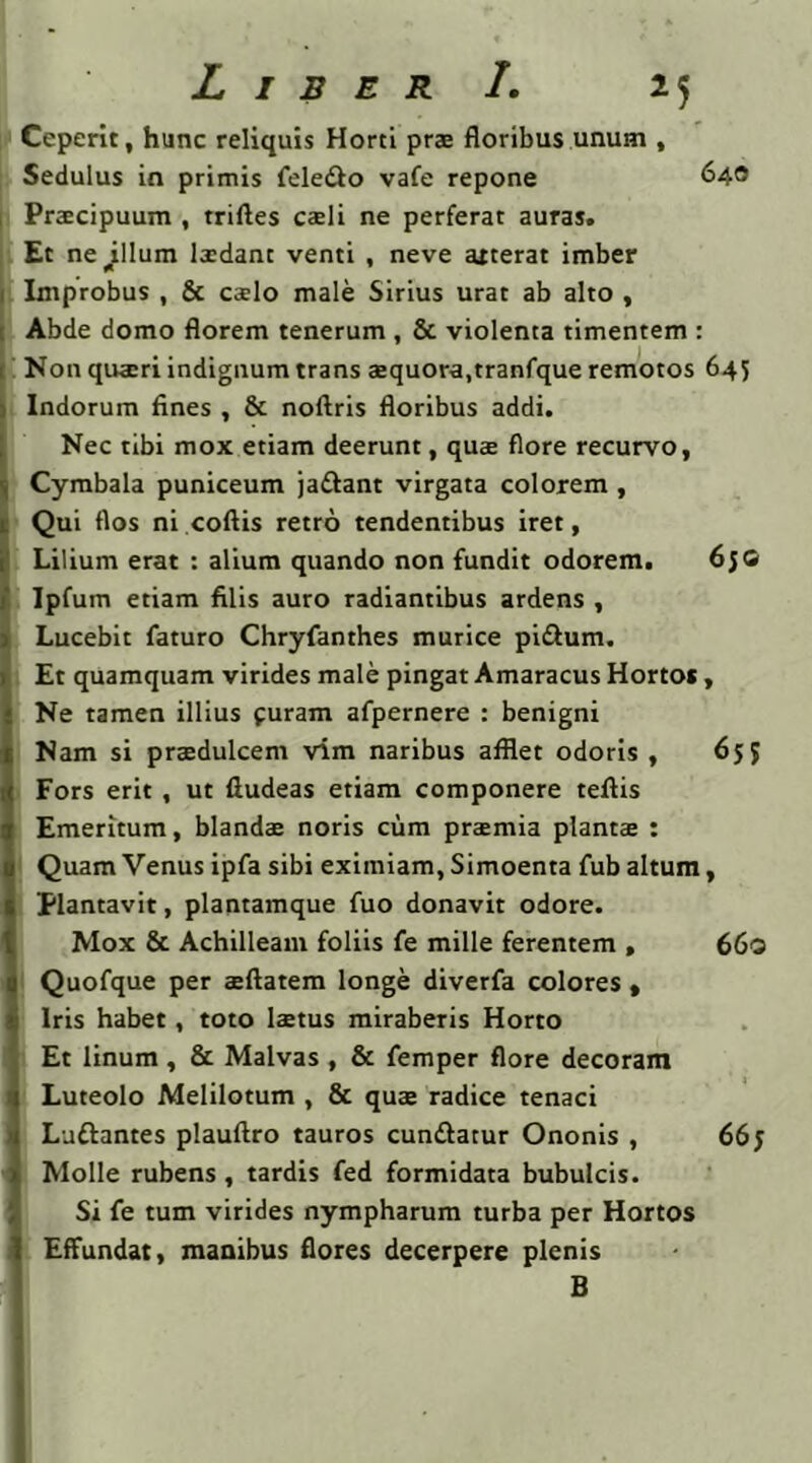 Ceperit, hunc reliquis Horti prae floribus unum , Sedulus in primis fele&o vafe repone 640 Praecipuum , triftes caeli ne perferat auras. Et ne ^llum laadant venti , neve atterat imber Improbus , & caelo male Sirius urat ab alto , Abde domo florem tenerum , & violenta timentem : Non qua:ri indignum trans aequora,tranfque remotos 645 Indorum fines , & noftris floribus addi. Nec tibi mox etiam deerunt, quae flore recurvo, . Cymbala puniceum ja&ant virgata colorem , !Qui flos ni coftis retro tendentibus iret, Lilium erat : alium quando non fundit odorem. 650 l Ipfum etiam filis auro radiantibus ardens , Lucebit faturo Chryfanthes murice pi&um. Et quamquam virides male pingat Amaracus Horto* , ; Ne tamen illius furam afpernere : benigni Nam si praedulcem vim naribus afflet odoris , 655 Fors erit , ut fiudeas etiam componere tefiis Emeritum, blandae noris cum praemia plantae : Quam Venus ipfa sibi eximiam, Simoenta fub altum, Plantavit, plantamque fuo donavit odore. Mox & Achilleam foliis fe mille ferentem , 66« Quofque per aeftatem longe diverfa colores , Iris habet, toto laetus miraberis Horto Et linum , & Malvas , & femper flore decoram Luteolo Melilotum , & quae radice tenaci Luftantes plauftro tauros cunftatur Ononis , 66y Molle rubens, tardis fed formidata bubulcis. Si fe tum virides nympharum turba per Hortos Effundat, manibus flores decerpere plenis B