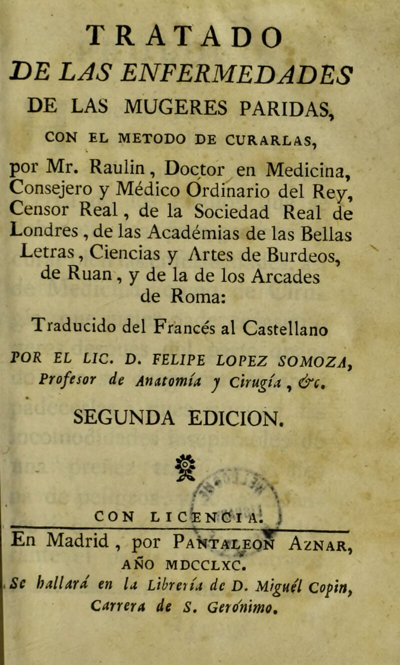 TRATADO DE LAS ENFERMEDADES DE LAS MUGERES PARIDAS, CON EL METODO DE CURARLAS, por Mr. Raulin, Doctor en Medicina, Consejero y Médico Ordinario del Rey, Censor Real, de la Sociedad Real de Londres , de las Académias de las Bellas Letras, Ciencias y Artes de Burdeos, de Rúan, y de la de los Arcades de Roma: Traducido del Francés al Castellano POR EL Lie. D. FELIPE LOPEZ SOMOZAf Profesor de AnAtomía, y cirugía , &q, SEGUNDA EDICION. CON licíenCiaÍ j En Madrid , por PañtaIjEON Aznar, año MDCCLXC. Se hallará en la Libreiía de D. Miguel Copin, Carrera de s. Gerónimo,