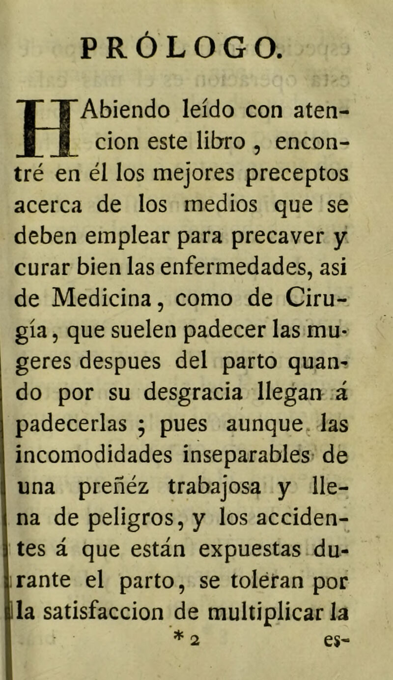 PRÓLOGO. H Abiendo leído con aten- ción este libro , encon- tré en él los mejores preceptos acerca de los medios que se deben emplear para precaver y curar bien las enfermedades, asi de Medicina, como de Ciru- gía , que suelen padecer las mu- geres después del parto quan- do por su desgracia llegan^ á padecerlas ; pues aunque las incomodidades inseparables de una preñéz trabajosa y lle- na de peligros, y los acciden- tes á que están expuestas du- rante el parto, se toleran por la satisfacción de multiplicarla