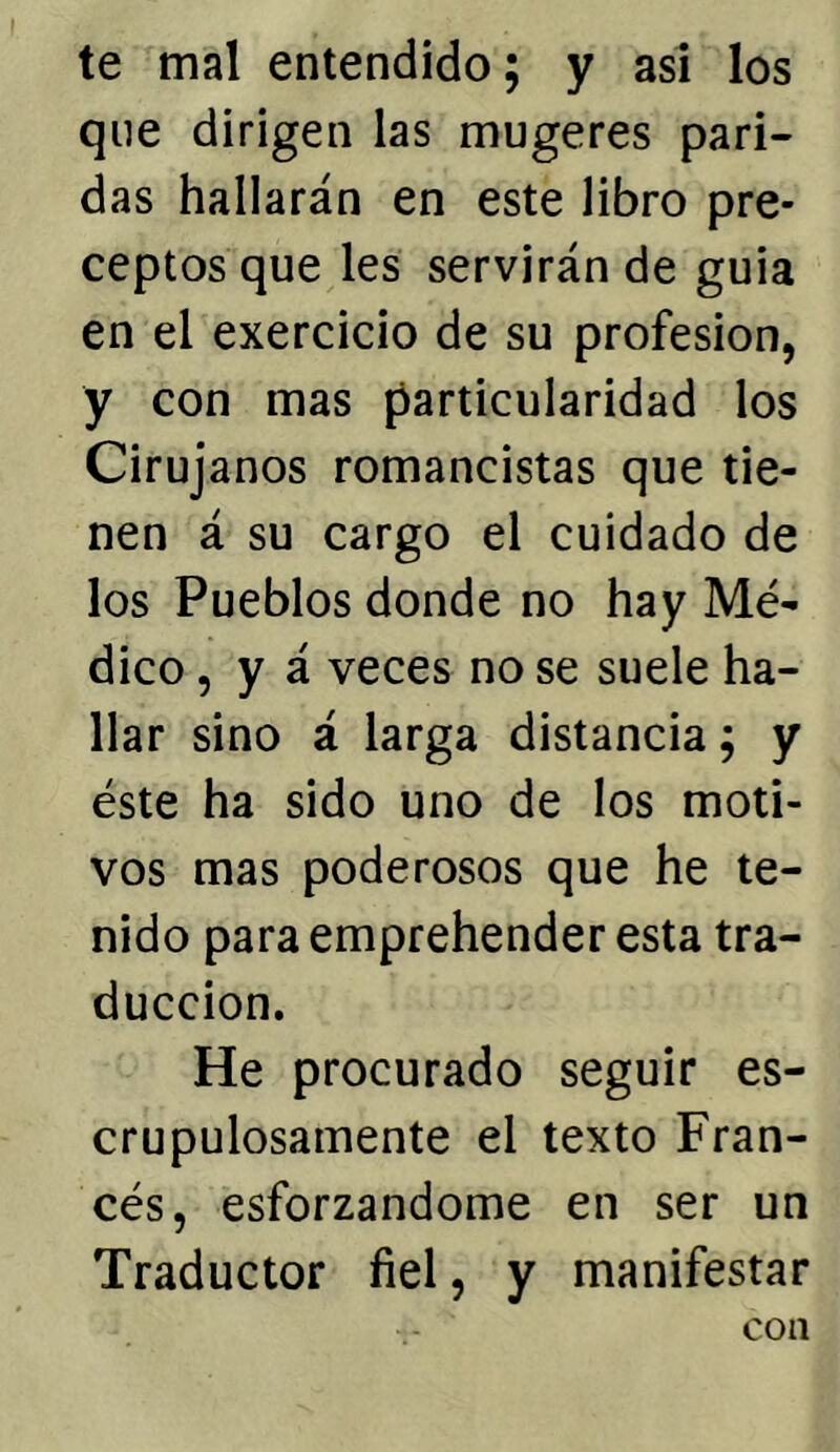 te mal entendido; y asi los que dirigen las mugeres pari- das hallarán en este libro pre- ceptos que les servirán de guia en el exercicio de su profesión, y con mas particularidad los Cirujanos romancistas que tie- nen á su cargo el cuidado de los Pueblos donde no hay Mé- dico , y á veces no se suele ha- llar sino á larga distancia; y éste ha sido uno de los moti- vos mas poderosos que he te- nido para emprehender esta tra- ducción. He procurado seguir es- crupulosamente el texto Fran- cés, esforzándome en ser un Traductor fiel, y manifestar con
